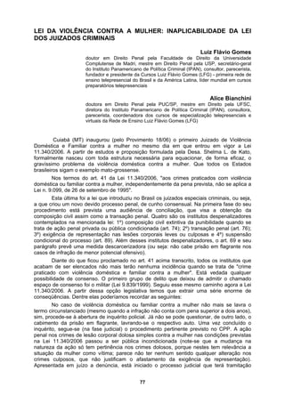LEI DA VIOLÊNCIA CONTRA A MULHER: INAPLICABILIDADE DA LEI
DOS JUIZADOS CRIMINAIS
os Luiz Flávio Gomes (LFG) - primeira rede de
ensino telepresencial do Brasil e da América Latina, líder
preparatórios telepresenciais
(IPAN), consultora,
parecerista, coordenadora dos cursos de especialização telepresenciais e
essária para equacionar, de forma eficaz, o
40/2006, "aos crimes praticados com violência
institutos despenalizadores, o art. 69 e seu
mesmo caminho agora a Lei
Luiz Flávio Gomes
doutor em Direito Penal pela Faculdade de Direito da Universidade
Complutense de Madri, mestre em Direito Penal pela USP, secretário-geral
do Instituto Panamericano de Política Criminal (IPAN), consultor, parecerista,
fundador e presidente da Curs
mundial em cursos
Alice Bianchini
doutora em Direito Penal pela PUC/SP, mestre em Direito pela UFSC,
diretora do Instituto Panamericano de Política Criminal
virtuais da Rede de Ensino Luiz Flávio Gomes (LFG)
Cuiabá (MT) inaugurou (pelo Provimento 18/06) o primeiro Juizado de Violência
Doméstica e Familiar contra a mulher no mesmo dia em que entrou em vigor a Lei
11.340/2006. A partir de estudos e proposição formulada pela Desa. Shelma L. de Kato,
formalmente nasceu com toda estrutura nec
gravíssimo problema da violência doméstica contra a mulher. Que todos os Estados
brasileiros sigam o exemplo mato-grossense.
Nos termos do art. 41 da Lei 11.3
doméstica ou familiar contra a mulher, independentemente da pena prevista, não se aplica a
Lei n. 9.099, de 26 de setembro de 1995".
Esta última foi a lei que introduziu no Brasil os juizados especiais criminais, ou seja,
a que criou um novo devido processo penal, de cunho consensual. Na primeira fase do seu
procedimento está prevista uma audiência de conciliação, que visa a obtenção da
composição civil assim como a transação penal. Quatro são os institutos despenalizadores
contemplados na mencionada lei: 1º) composição civil extintiva da punibilidade quando se
trata de ação penal privada ou pública condicionada (art. 74); 2º) transação penal (art. 76);
3º) exigência de representação nas lesões corporais leves ou culposas e 4º) suspensão
condicional do processo (art. 89). Além desses
parágrafo prevê uma medida descarcerizadora (ou seja: não cabe prisão em flagrante nos
casos de infração de menor potencial ofensivo).
Diante do que ficou proclamado no art. 41 acima transcrito, todos os institutos que
acabam de ser elencados não mais terão nenhuma incidência quando se trata de "crime
praticado com violência doméstica e familiar contra a mulher". Está vedada qualquer
possibilidade de consenso. O primeiro grupo de delito que deixou de admitir o chamado
espaço de consenso foi o militar (Lei 9.839/1999). Seguiu esse
11.340/2006. A partir dessa opção legislativa temos que extrair uma série enorme de
conseqüências. Dentre elas poderíamos recordar as seguintes:
No caso de violência doméstica ou familiar contra a mulher não mais se lavra o
termo circunstanciado (mesmo quando a infração não conta com pena superior a dois anos),
sim, procede-se à abertura de inquérito policial. Já não se pode questionar, de outro lado, o
cabimento da prisão em flagrante, lavrando-se o respectivo auto. Uma vez concluído o
inquérito, segue-se (na fase judicial) o procedimento pertinente previsto no CPP. A ação
penal nos crimes de lesão corporal dolosa simples contra a mulher nas condições previstas
na Lei 11.340/2006 passou a ser pública incondicionada (note-se que a mudança na
natureza da ação só tem pertinência nos crimes dolosos, porque nestes tem relevância a
situação da mulher como vítima; parece não ter nenhum sentido qualquer alteração nos
crimes culposos, que não justificam o afastamento da exigência de representação).
Apresentada em juízo a denúncia, está iniciado o processo judicial que terá tramitação
77
 