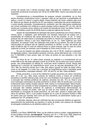 normal, de acordo com o devido processo legal. Não pode ter incidência o instituto da
suspensão condicional do processo (art. 89 da Lei 9.099/1995), mesmo que presentes seus
requisitos.
Considerando-se a impossibilidade de qualquer solução conciliatória, se no final
advém sentença condenatória contra o agressor cabe ao juiz examinar a possibilidade de
aplicar o sursis ou mesmo o regime aberto. Esses institutos não foram vedados pela nova
lei. Sabe-se que depois da reforma do CP que ampliou a aplicação das penas substitutivas,
o sursis resultou esvaziado. Considerando-se, entretanto, que não cabe penas substitutivas
a as penas
que diz respeito aos delitos praticados até o dia 21.09.06, impõe-se a aplicação
, art.
reventiva, de outro lado, sempre é regida pela regra
A ofendida, ademais, deve ser notificada dos atos processuais relativos ao agressor,
pecialmente dos pertinentes ao ingresso e à saída da prisão, sem prejuízo da intimação
ado constituído ou do defensor público (art. 21).
O da
lei d el
m: <http://jus2.uol.com.br/doutrina/texto.asp?id=9009>. Acesso em: 07 nov. 2006.
nos crimes cometidos com violência ou grave ameaça contra a pessoa (CP, art. 44), não há
dúvida que o provecto sursis voltará a se revestir de importância ímpar nos delitos "contra a
mulher" cometidos a partir de 22.09.06 (essa é a data de vigência da nova lei).
Apesar da impossibilidade de aplicação das penas substitutivas aos crimes violentos,
mesmo assim, o legislador, para demonstrar sua intenção inequívoca de acabar com a
possibilidade de incidência das penas alternativas da lei dos juizados, no art. 17 vedou
qualquer tipo de cesta básica ou prestação pecuniária ou mesmo só o pagamento de multa.
Esse dispositivo reforça o que ficou determinado no art. 41. Cabe sublinhar que esse
dispositivo, de qualquer modo, tem aplicação mais ampla do que parece. Ele ved
mencionadas em qualquer tipo de violência doméstica ou familiar, ou seja, tais penas não
terão incidência seja no caso de violência física ou grave ameaça, seja no caso de outras
violências (a moral, por exemplo, que é retratada no crime contra a honra, v.g.).
No
da legislação anterior, mais benéfica (juizados criminais, penas alternativas etc.). A lei nova
(Lei 11.340/2006) é mais severa, logo, em todos os pontos em que prejudica o réu não
retroage.
Por força do art. 41 antes citado somente os institutos e o procedimento da Lei
9.099/1995 é que não terão aplicação a partir de 22.09.06. Daí se infere que outros institutos
penais, não contemplados na referida lei, continuam tendo incidência normal. Dentre eles
destacam-se o princípio da insignificância assim como as escusas absolutórias (CP
181). Não há nenhuma dúvida que o fato será atípico quando se tratar de lesão ínfima,
nímia ou de bagatela. E é certo que o princípio da insignificância exclui a tipicidade penal
(mais precisamente: a tipicidade material – STF, HC 84.412, rel. Min. Celso de Mello).
Prisão preventiva: a nova lei faz referência à prisão preventiva em vários momentos
(arts. 20 e 42, v.g.). Mas nesse contexto da violência contra a mulher em ambiência
doméstica ou familiar referida prisão conta com uma finalidade muito especial: a de garantir
a execução das medidas protetivas de urgência, previstas nos arts. 18 e ss. Essa é uma
nova motivação autorizadora da prisão preventiva no Brasil. Não há dúvida que o juiz deve
fundamentar essa medida cautelar pessoal. Aliás, tríplice é a fundamentação: fática (impõe-
se descrever com precisão os fatos ensejadores da medida), legal (finalidade de assegurar
a execução das medidas protetivas de urgência) e constitucional (demonstração da
necessidade concreta da prisão, visto que se trata de uma medida de ultima ratio). A
decretação ou revogação da prisão p
rebus sic stantibus, isto é, o juiz poderá revogá-la se no curso do processo verificar a falta
de motivo para que subsista, bem como de novo decretá-la, se sobrevierem razões que a
justifiquem (art. 20, parágrafo único).
es
do advog
FONTE:
G MES, Luiz Flávio; BIANCHINI, Alice. Lei da violência contra a mulher: inaplicabilidade
os juizados criminais. Jus Navigandi, Teresina, ano 10, n. 1192, 6 out. 2006. Disponív
e
78
 