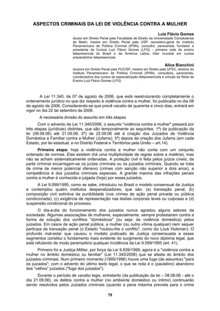 ASPECTOS CRIM
nal pela USP, secretário-geral do Instituto
Panamericano de Política Criminal (IPAN), consultor, parecerista, fundador e
presidente da Cursos Luiz Flávio Gomes (LFG) - primei
Alice Bianchini
doutora em Direito Penal pela PUC/SP, mestre em Direito pela UFSC, diretora do
Instituto Panamericano de Política Criminal (IPAN), consultora, parecerista,
coordenadora dos cursos de especialização telepresenciais e virtuais da Rede de
de 2006, que está reestruturando completamente o
ordena tra a mulher, foi publicada no dia 08
ublicação da
criminais. Quando se trata
spenalizadores, que são: (a) transação penal, (b)
an). O
Lei 11.340/2006) que se afasta do âmbito dos
INAIS DA LEI DE VIOLÊNCIA CONTRA A MULHER
Luiz Flávio Gomes
doutor em Direito Penal pela Faculdade de Direito da Universidade Complutense
de Madri, mestre em Direito Pe
ra rede de ensino
telepresencial do Brasil e da América Latina, líder mundial em cursos
preparatórios telepresenciais
Ensino Luiz Flávio Gomes (LFG)
A Lei 11.340, de 07 de agosto
mento jurídico no que diz respeito à violência con
de agosto de 2006. Considerando-se que prevê vacatio de quarenta e cinco dias, entrará em
vigor no dia 22 de setembro de 2006.
A necessária divisão do assunto em três etapas
Com o advento da Lei 11.340/2006, o assunto "violência contra a mulher" passará por
três etapas (jurídicas) distintas, que são temporalmente as seguintes: 1ª) da p
lei (08.08.06) até 21.09.06; 2ª) de 22.09.06 até à criação dos Juizados de Violência
Doméstica e Familiar contra a Mulher (Jufams); 3ª) depois da criação dos Jufams (em cada
Estado, por lei estadual, e no Distrito Federal e Territórios pela União – art.14).
Primeira etapa: hoje a violência contra a mulher não conta com um conjunto
ordenado de normas. Elas existem (há uma multiplicidade de regras sobre a matéria), mas
não se acham sistematicamente ordenadas. A proteção civil é feita pelos juízos cíveis; da
parte criminal encarregam-se os juízes criminais ou os juizados
de crime de menor potencial ofensivo (crimes com sanção não superior a dois anos), a
competência é dos juizados criminais especiais. A grande maioria das infrações penais
contra a mulher é conhecida e julgada (hoje) por esses juizados.
A Lei 9.099/1995, como se sabe, introduziu no Brasil o modelo consensual de Justiça
e contemplou quatro institutos de
composição civil extintiva da punibilidade (nos crimes de ação penal privada ou pública
condicionada), (c) exigência de representação nas lesões corporais leves ou culposas e (d)
suspensão condicional do processo.
O dia-a-dia do funcionamento dos juizados nunca agradou alguns setores da
sociedade. Algumas associações de mulheres, especialmente, sempre protestaram contra a
forma de solução dos conflitos "domésticos" (ou seja: da violência doméstica) pelos
juizados. Em casos de ação penal pública, a mulher (ou outra vítima qualquer) nem sequer
participa da transação penal (o Estado "roubou-lhe o conflito", como diz Louk Hulsm
profundo mal-estar que causou o modelo praticado de Justiça consensuada a esses
segmentos constitui o fundamento mais evidente do surgimento do novo diploma legal, que
está refutando de modo peremptório qualquer incidência da Lei 9.099/1995 (art. 41).
Primeiro foi a Justiça Militar, por força da Lei 9.839/1999; agora é a "violência contra a
mulher no âmbito doméstico ou familiar" (
juizados criminais. Num primeiro momento (1995/1996) houve uma fuga (de assuntos) "para
os juizados"; com o advento do último texto legal, o que se nota é o (paulatino) abandono
dos "velhos" juizados ("fuga dos juizados").
Durante o período de vacatio legis, entretanto (da publicação da lei – 08.08.06 - até o
dia 21.09.06), os delitos contra a mulher (no ambiente doméstico ou íntimo) continuarão
sendo resolvidos pelos Juizados criminais (quando a pena máxima prevista para o crime
79
 