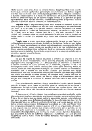 não for superior a dois anos). Essa é a primeira etapa da disciplina jurídica desse assunto.
Mesmo que a lei nova seja favorável (por exemplo: pena mínima no caso de lesão corporal
leve: hoje é de seis meses e com a lei nova passou para três meses), não pode o juiz aplicá-
la durante a vacatio (porque a lei nova pode ser revogada em qualquer momento, antes
06), cabe às "varas criminais" (arts. 29 e 33), que terão competência "cível e
ssa questão do ponto de vista multidisciplinar (dos
participar profissionais das áreas psicossocial, jurídica e de saúde,
lhos de orientação, encaminhamento e prevenção voltados para a
o com rapidez os novos juizados). De qualquer modo, parece certo que no
obatória, ampla defesa, contraditório, sentença, recursos etc.) e supõe que o
nte estigmatizante, que não respeita (muitas vezes) a dignidade das pessoas,
que pr
mesmo de entrar em vigor). Se em alguma situação concreta o juiz perceber que pode
algum benefício da lei nova ter incidência, o correto será aguardar a vigência da lei nova
(tomando-se eventuais medidas cautelares, se o caso necessitar).
Segunda etapa: a segunda etapa jurídica dessa matéria vai acontecer a partir de
22.09.06 (que é a data da vigência da nova lei). Dela se encarregarão as varas criminais
(art. 33 da Lei 11.340/2006). Tudo que fará parte (no futuro) da competência dos Jufams
(Juizados de Violência Doméstica e Familiar contra a mulher), de imediato (ou seja: a partir
de 22.09.
criminal" para conhecer e julgar "as causas decorrentes da prática de violência doméstica e
familiar contra a mulher" (no segundo artigo dessa série estaremos cuidando dessa
matéria).
Terceira etapa: a terceira etapa dessa evolução jurídica dar-se-á em cada Estado (ou
no Distrito Federal) que criar os Juizados de Violência Doméstica e Familiar contra a Mulher
(art. 14). É a etapa que sinaliza com a solução mais adequada para o problema da violência
doméstica ou familiar, porque enfoca e
futuros juizados poderão
que desenvolverão traba
ofendida, o agressor e seus familiares).
Observações críticas:
No que diz respeito às medidas cautelares e protetivas de urgência a nova lei
representa um avanço impressionante. No que concerne, entretanto, ao âmbito criminal, a
opção política feita pelo legislador da Lei 11.340/2006 retrata um erro crasso. Ao abandonar
o sistema consensual de Justiça (previsto na Lei 9.099/1995), depositou sua fé (e vã
esperança) no sistema penal conflitivo clássico (velho sistema penal retributivo). Ambos, na
verdade, constituem fontes de grandes frustrações, que somente poderão ser eliminadas ou
suavizadas com a terceira via dos futuros Juizados, que contarão com equipe
multidisciplinar (mas isso vai certamente demorar para acontecer; os Estados seguramente
não criaçã
sistema consensuado o conflito familiar, por meio do diálogo e do entendimento, pode ter
solução mais vantajosa e duradoura; no sistema retributivo clássico isso jamais será
possível.
Quem, nos dias atuais, acredita no sistema penal clássico (inquérito policial, denúncia,
instrução pr
funcionamento da Justiça criminal brasileira seja eficiente para resolver alguma coisa, com
certeza, não tem a mínima idéia de como ele se desenvolve (ou não o conhece em sua real
dimensão).
O sistema penal retributivo clássico é gerenciado por uma máquina policial e judicial
totalmente desconexa (seus agentes não se entendem), morosa e extremamente complexa.
Trata-se de um sistema que não escuta realmente as pessoas, que não registra tudo que
elas falam, que usa e abusa de frases estereotipadas ("o depoente nada mais disse nem lhe
foi perguntado" etc.), que só foca o acontecimento narrado no processo, que não permite o
diálogo entre os protagonistas do delito (agressor e agredido), que rouba o conflito da vítima
(que tem pouca participação no processo), que não a vê em sua singularidade, vitimizando-
a pela segunda vez, que canaliza sua energia exclusivamente para a punição, que se
caracteriza pela burocracia e morosidade, que é discriminatória e impessoal, que é
exageradame
oporciona durante as audiências espetáculos degradantes, que gera pressões
insuportáveis contra a mulher (vítima de violência doméstica) nas vésperas da audiência
criminal etc.
80
 