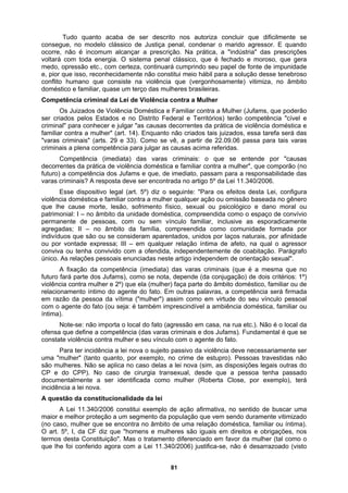 Tudo quanto acaba de ser descrito nos autoriza concluir que dificilmente se
consegue, no modelo clássico de Justiça penal, condenar o marido agressor. E quando
ocorre, não é incomum alcançar a prescrição. Na prática, a "indústria" das prescrições
voltará com toda energia. O sistema penal clássico, que é fechado e moroso, que gera
medo, opressão etc., com certeza, continuará cumprindo seu papel de fonte de impunidade
ra a solução desse tenebroso
amente) vitimiza, no âmbito
violência doméstica e
r "causas
de
mento íntimo do agente do fato. Em outras palavras, a competência será firmada
aplica no caso delas a lei nova (sim, as disposições legais outras do
nsexual, desde que a pessoa tenha passado
mulher (Roberta Close, por exemplo), terá
e, pior que isso, reconhecidamente não constitui meio hábil pa
conflito humano que consiste na violência que (vergonhos
doméstico e familiar, quase um terço das mulheres brasileiras.
Competência criminal da Lei de Violência contra a Mulher
Os Juizados de Violência Doméstica e Familiar contra a Mulher (Jufams, que poderão
ser criados pelos Estados e no Distrito Federal e Territórios) terão competência "cível e
criminal" para conhecer e julgar "as causas decorrentes da prática de
familiar contra a mulher" (art. 14). Enquanto não criados tais juizados, essa tarefa será das
"varas criminais" (arts. 29 e 33). Como se vê, a partir de 22.09.06 passa para tais varas
criminais a plena competência para julgar as causas acima referidas.
Competência (imediata) das varas criminais: o que se entende po
decorrentes da prática de violência doméstica e familiar contra a mulher", que comporão (no
futuro) a competência dos Jufams e que, de imediato, passam para a responsabilidade das
varas criminais? A resposta deve ser encontrada no artigo 5º da Lei 11.340/2006.
Esse dispositivo legal (art. 5º) diz o seguinte: "Para os efeitos desta Lei, configura
violência doméstica e familiar contra a mulher qualquer ação ou omissão baseada no gênero
que lhe cause morte, lesão, sofrimento físico, sexual ou psicológico e dano moral ou
patrimonial: I – no âmbito da unidade doméstica, compreendida como o espaço de convívio
permanente de pessoas, com ou sem vínculo familiar, inclusive as esporadicamente
agregadas; II – no âmbito da família, compreendida como comunidade formada por
indivíduos que são ou se consideram aparentados, unidos por laços naturais, por afinida
ou por vontade expressa; III – em qualquer relação íntima de afeto, na qual o agressor
conviva ou tenha convivido com a ofendida, independentemente de coabitação. Parágrafo
único. As relações pessoais enunciadas neste artigo independem de orientação sexual".
A fixação da competência (imediata) das varas criminais (que é a mesma que no
futuro fará parte dos Jufams), como se nota, depende (da conjugação) de dois critérios: 1º)
violência contra mulher e 2º) que ela (mulher) faça parte do âmbito doméstico, familiar ou de
relaciona
em razão da pessoa da vítima ("mulher") assim como em virtude do seu vínculo pessoal
com o agente do fato (ou seja: é também imprescindível a ambiência doméstica, familiar ou
íntima).
Note-se: não importa o local do fato (agressão em casa, na rua etc.). Não é o local da
ofensa que define a competência (das varas criminais e dos Jufams). Fundamental é que se
constate violência contra mulher e seu vínculo com o agente do fato.
Para ter incidência a lei nova o sujeito passivo da violência deve necessariamente ser
uma "mulher" (tanto quanto, por exemplo, no crime de estupro). Pessoas travestidas não
são mulheres. Não se
CP e do CPP). No caso de cirurgia tra
documentalmente a ser identificada como
incidência a lei nova.
A questão da constitucionalidade da lei
A Lei 11.340/2006 constitui exemplo de ação afirmativa, no sentido de buscar uma
maior e melhor proteção a um segmento da população que vem sendo duramente vitimizado
(no caso, mulher que se encontra no âmbito de uma relação doméstica, familiar ou íntima).
O art. 5º, I, da CF diz que "homens e mulheres são iguais em direitos e obrigações, nos
termos desta Constituição". Mas o tratamento diferenciado em favor da mulher (tal como o
que lhe foi conferido agora com a Lei 11.340/2006) justifica-se, não é desarrazoado (visto
81
 
