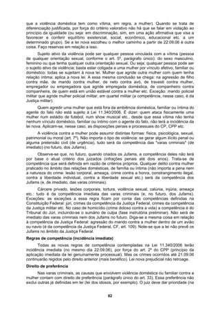 que a violência doméstica tem como vítima, em regra, a mulher). Quando se trata de
diferenciação justificada, por força do critério valorativo não há que se falar em violação ao
princípio da igualdade (ou seja: em discriminação, sim, em uma ação afirmativa que visa a
empregadora que agride empregada doméstica, de companheiro contra
ma
pode assumir distintas formas: física, psicológica, sexual,
de família ou íntima (não importa a pena nem
Jufams no futuro. Diga-se a mesma coisa em relação
arido contra a mulher dentro de um avião
F, art. 109). Note-se que a lei não prevê os
o
dia 22.09.06), por força do art. 2º do CPP (princípio da
i genuinamente processual). Mas os crimes ocorridos até 21.09.06
ontam com direito de preferência (parágrafo único do art. 33). Essa preferência não
xemplo). O juiz deve dar prioridade (na
favorecer e conferir equilíbrio existencial, social, econômico, educacional etc. a um
determinado grupo). Se a lei nova escolheu o melhor caminho a partir de 22.09.06 é outra
coisa. Faço reservas em relação a isso.
Sujeito ativo da violência pode ser qualquer pessoa vinculada com a vítima (pessoa
de qualquer orientação sexual, conforme o art. 5º, parágrafo único): do sexo masculino,
feminino ou que tenha qualquer outra orientação sexual. Ou seja: qualquer pessoa pode ser
o sujeito ativo da violência; basta estar coligada a uma mulher por vínculo afetivo, familiar ou
doméstico: todas se sujeitam à nova lei. Mulher que agride outra mulher com quem tenha
relação íntima: aplica a nova lei. A essa mesma conclusão se chega: na agressão de filho
contra mãe, de marido contra mulher, de neto contra avó, de travesti contra mulher,
empregador ou
companheira, de quem está em união estável contra a mulher etc. Exceção: marido policial
militar que agride mulher policial militar, em quartel militar (a competência, nesse caso, é da
Justiça militar).
Quem agredir uma mulher que está fora da ambiência doméstica, familiar ou íntima do
agente do fato não está sujeito à Lei 11.340/2006. É dizer: quem ataca fisicamente u
mulher num estádio de futebol, num show musical etc., desde que essa vítima não tenha
nenhum vínculo doméstico, familiar ou íntimo com o agente do fato, não terá a incidência da
lei nova. Aplicam-se, nesse caso, as disposições penais e processuais do CP, CPP etc.
A violência contra a mulher
patrimonial ou moral (art. 7º). Não importa o tipo de violência: se gerar algum ilícito penal ou
alguma pretensão civil (de urgência), tudo será da competência das "varas criminais" (de
imediato) (no futuro, dos Jufams).
Observe-se que, no futuro, quando criados os Jufams, a competência deles não terá
por base o atual critério dos juizados (infrações penais até dois anos). Trata-se de
competência que será definida em razão de critérios próprios. Qualquer delito contra mulher
praticado no âmbito das relações domésticas,
a natureza do crime: lesão corporal, ameaça, crime contra a honra, constrangimento ilegal,
contra a liberdade individual, contra a liberdade sexual etc.) será da competência dos
Jufams (e, de imediato, das varas criminais).
Cárcere privado, lesões corporais, tortura, violência sexual, calúnia, injúria, ameaça
etc.: tudo é da competência imediata das varas criminais (e, no futuro, dos Jufams).
Exceções: as exceções a essa regra ficam por conta das competências definidas na
Constituição Federal: júri, crimes da competência da Justiça Federal, crimes da competência
da Justiça militar etc. No caso de homicídio (crime doloso contra a vida) a competência é do
Tribunal do Júri, incluindo-se o sumário de culpa (fase instrutória preliminar). Não será de
imediato das varas criminais nem dos
à competência da Justiça Federal: agressão do m
ou navio (é da competência da Justiça Federal, C
Jufams no âmbito da Justiça Federal.
Regras de competência (incidência imediata)
Todas as novas regras de competência contempladas na Lei 11.340/2006 terã
incidência imediata (no mesmo
aplicação imediata da le
continuarão regidos pelo direito anterior (mais benéfico). Lei nova prejudicial não retroage.
Direito de preferência
Nas varas criminais, as causas que envolvem violência doméstica ou familiar contra a
mulher c
exclui outras já definidas em lei (lei dos idosos, por e
82
 