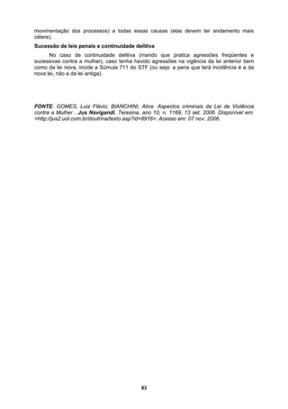 movimentação dos processos) a todas essas causas (elas devem ter andamento mais
célere).
Sucessão de leis penais e continuidade delitiva
s
No caso de continuidade delitiva (marido que pratica agressões freqüentes e
ucessivas contra a mulher), caso tenha havido agressões na vigência da lei anterior bem
omo da lei nova, incide a Súmula 711 do STF (ou seja: a pena que terá incidência é a da
ova lei, não a da lei antiga).
FONTE: GOMES, Luiz Flávio; BIANCHINI, Alice. Aspectos criminais da Lei de Violência
contra a Mulher . Jus Navigandi, Teresina, ano 10, n. 1169, 13 set. 2006. Disponível em:
<http://jus2.uol.com.br/doutrina/texto.asp?id=8916>. Acesso em: 07 nov. 2006.
c
n
83
 