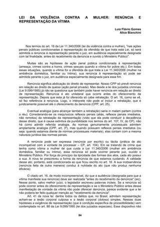 LEI DA VIOLÊNCIA CONTRA A MULHER: RENÚNCIA E
O DA VÍTIMA
Luiz Flávio Gomes
s ações
.). Em todas
do oferecimento da
. As normas genuinamente processuais admitem
ova lei prescreveu a forma da renúncia de que estamos cuidando. A validade
REPRESENTAÇÃ
Alice Bianchini
Nos termos do art. 16 da Lei 11.340/2006 (lei da violência contra a mulher), "na
penais públicas condicionadas à representação da ofendida de que trata esta Lei, só será
admitida a renúncia à representação perante o juiz, em audiência especialmente designada
com tal finalidade, antes do recebimento da denúncia e ouvido o Ministério Público".
Muitas são as hipóteses de ação penal pública condicionada à representação
ameaça, crimes contra a honra, crimes sexuais quando a vítima for pobre etc
(
essas situações, quando a vítima for a ofendida de que trata a Lei 11.340/2006 (mulher na
ambiência doméstica, familiar ou íntima), sua renúncia à representação só pode ser
admitida perante o juiz, em audiência especialmente designada para esse fim.
Renúncia significa abdicação do direito de representar. Nosso CPP só prevê renúncia
em relação ao direito de queixa (ação penal privada). Mas desde a lei dos juizados criminais
(Lei 9.099/1995) já não se questiona que também pode haver renúncia em relação ao direito
e representação. Renúncia é ato unilateral que ocorre antes
d
representação. Depois que esta já foi oferecida só cabe retratação. O art. 16, como se vê,
só fez referência à renúncia. Logo, o intérprete não pode aí incluir a retratação, que é
juridicamente possível até o oferecimento da denúncia (CPP, art. 25).
Eventual analogia (para alcançar também a retratação) seria in malam partem (contra
o réu). Considerando-se os inequívocos reflexos penais (aliás, reflexos penais imediatos,
não remotos) da retratação da representação (visto que ela pode conduzir à decadência
desse direito, que é causa extintiva da punibilidade nos termos do art. 107, IV, do CP), não
á como admitir referida analogia
h
amplamente analogia (CPP, art. 3º), mas quando possuem reflexos penais imediatos (ou
seja: quando estamos diante de normas processuais materiais), elas contam com a mesma
natureza jurídica das normas penais.
A renúncia pode ser expressa (renúncia por escrito) ou tácita (prática de ato
incompatível com a vontade de processar – CP, art. 104). Em se tratando de crime que
tenha como vítima a mulher de que cuida a Lei 11.340/2006 (mulher em ambiência
doméstica, familiar ou íntima), essa renúncia só pode ocorrer perante juiz, ouvido o
Ministério Público. Por força do princípio da tipicidade das formas dos atos, cada ato possui
sua. A n
a
desse ato, portanto, está condicionada ao que ficou escrito no art. 16. A sua inobservância
(renúncia feita de outra maneira) conduz à nulidade do ato (que não produz nenhuma
eficácia).
O citado art. 16, de modo incompreensível, diz que a audiência (designada para que a
vítima manifeste sua renúncia) deve ser realizada "antes do recebimento da denúncia" (sic).
Nesse ponto, salvo melhor juízo, o legislador escreveu palavras inúteis. Se a renúncia só
pode ocorrer antes do oferecimento da representação e se o Ministério Público antes dessa
manifestação de vontade da vítima não pode oferecer denúncia, parece evidente que a lei
não poderia ter feito qualquer menção ao "recebimento da denúncia".
Art. 41 da nova lei: dentre todos os delitos que, no Brasil, admitem representação
acham-se a lesão corporal culposa e a lesão corporal (dolosa) simples. Nessas duas
hipóteses a exigência de representação (que é condição específica de procedibilidade) vem
contemplada no art. 88 da Lei 9.099/1995 (lei dos juizados especiais). Esse dispositivo não
84
 
