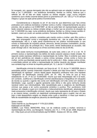 foi revogado, sim, apenas derrogado (ele não se aplicará mais em relação à mulher de que
trata a Lei 11.340/2006 – em ambiência doméstica, familiar ou íntima). Note-se que o
ferido art. 88 só fala em lesão culposa ou dolosa simples. Logo, nunca ninguém
uando a
são corporal culposa ou dolosa simples atinge a mulher que se encontra na situação da
nada (o que
onduz à instauração de inquérito policial, denúncia, devido processo contraditório, provas,
a honra da
ulher, contra sua liberdade sexual quando ela for pobre etc.). Aliás, nesses outros crimes,
de útil para o Estado
, ao mesmo tempo, constitui um deplorável constrangimento para o sujeito, traz em seu
sequilíbrio exigido na relação entre custo e benefício: é nisso que reside a
icação criminal.
OMES, Luiz Flávio; BIANCHINI, Alice. Lei da violência contra a mulher: renúncia e
presentação da vítima. Jus Navigandi, Teresina, ano 10, n. 1178, 22 set. 2006. Disponível
m: <http://jus2.uol.com.br/doutrina/texto.asp?id=8965>. Acesso em: 08 nov. 2006.
re
questionou que a lesão corporal dolosa grave ou gravíssima (CP, art. 129, § 1º e 2º) sempre
integrou o grupo da ação penal pública incondicionada.
Considerando-se o disposto no art. 41 da nova lei, que determinou que "aos crimes
praticados com violência doméstica e familiar contra a mulher, independentemente da pena
prevista, não se aplica a Lei 9.099/1995", já não se pode falar em representação q
le
Lei 11.340/2006 (ou seja: numa ambiência doméstica, familiar ou íntima) (nesse sentido cf.
também: José Luiz Joveli; em sentido contrário: Fernando Célio de Brito Nogueira).
Nesses crimes, portanto, cometidos pelo marido contra a mulher, pelo filho contra a
mãe, pelo empregador contra a empregada doméstica etc., não se pode mais falar em
representação, isto é, a ação penal transformou-se em pública incondicio
c
sentença, duplo grau de jurisdição etc.). Esse ponto, sendo desfavorável ao acusado, não
pode retroagir (isto é: não alcança os crimes ocorridos antes do dia 22.09.06).
Não existe nenhuma incompatibilidade, de outro lado, entre o art. 41 e o art. 16. O
primeiro excluiu a representação nos delitos de lesão corporal culposa e lesão simples. No
segundo existe expressa referência à representação da mulher. Mas é evidente que esse
ato só tem pertinência em relação a outros crimes (ameaça, crimes contra
m
a autoridade policial vai colher a representação da mulher (quando ela desejar manifestar
sua vontade) logo no limiar do inquérito policial (art. 12, I, da Lei 11.340/2006).
Identificação criminal do indiciado: por força do art. 12, VI, da Lei 11.340/2006, deve a
autoridade policial, quando instaurado inquérito e desde que haja fumus delicti, "ordenar a
identificação do agressor". Leitura rápida desse dispositivo sinalizaria mais uma hipótese
"obrigatória" de identificação criminal (CPP, art. 6º, VIII), na linha do que já ficou
estabelecido no art. 3º da Lei 10.054/2000. Ocorre que toda interpretação não é só texto,
sim contexto. Justifica-se a identificação criminal (dactiloscópica e fotográfica) em situações
de dúvida ou quando o agente não conta com identificação civil (não conta com cédula de
identidade). Logo, quando o agente apresenta esta última e não paira nenhuma dúvida
razoável sobre sua individualidade, falta razoabilidade para a exigência da identificação
criminal, que passa a ter cunho puramente simbólico e punitivo. Pior: punitivismo inútil
(porque, em relação a quem já é civilmente e indiscutivelmente identificado, absolutamente
nada acrescenta a identificação criminal). Aquilo que nada representa
e
bojo o total de
falta de razoabilidade da exigência (abusiva) da identif
Sobre o texto:
Texto inserido no Jus Navigandi nº 1178 (22.9.2006).
Elaborado em 09.2006.
G
re
e
85
 