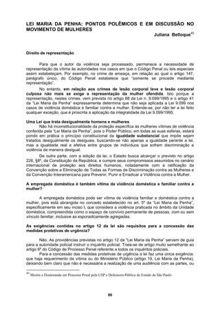 LEI MARIA DA PENHA: PONTOS POLÊMICOS E EM DISCUSSÃO NO
MOVIMENTO DE MULHERES
Juliana Belloque49
Direito
m. Por exemplo, no crime de ameaça, em relação ao qual o artigo 147,
parágra
por não ter a lei feito
iguais, buscando-se não apenas a igualdade perante a lei,
praticada no âmbito da Unidade
s ex
deixando bem claro que não é necessária a realização de uma audiência com as partes, ou
de representação
Para que o autor da violência seja processado, permanece a necessidade de
representação da vítima às autoridades nos casos em que o Código Penal ou leis especiais
assim estabeleça
fo único, do Código Penal estabelece que “somente se procede mediante
representação”.
No entanto, em relação aos crimes de lesão corporal leve e lesão corporal
culposa não mais se exige a representação da mulher ofendida. Isto porque a
representação, nestes crimes, vem prevista no artigo 88 da Lei n. 9.099/1995 e o artigo 41
da “Lei Maria da Penha” expressamente determina que não seja aplicada a Lei 9.099 nos
casos de violência doméstica e familiar contra a mulher. Entende-se,
qualquer exceção, que é proscrita a aplicação da integralidade da Lei 9.099/1995.
Uma Lei que trata desigualmente homens e mulheres
Não há inconstitucionalidade da proteção específica às mulheres vítimas de violência
conferida pela “Lei Maria da Penha”, pois o Poder Público, em todas as suas esferas, estará
pondo em prática o princípio constitucional da igualdade substancial que impõe sejam
tratados desigualmente os des
mas a igualdade real e efetiva entre grupos de indivíduos que sofrem discriminação e
violência de maneira desigual.
De outra parte, com a edição da lei, o Estado busca alcançar o previsto no artigo
226, §8º, da Constituição da República, e cumpre seus compromissos assumidos no cenário
internacional de proteção aos direitos humanos, notadamente com a ratificação da
Convenção sobre a Eliminação de Todas as Formas de Discriminação contra as Mulheres e
da Convenção Interamericana para Prevenir, Punir e Erradicar a Violência contra a Mulher.
A empregada doméstica é também vítima da violência doméstica e familiar contra a
mulher?
A empregada doméstica pode ser vítima de violência familiar e doméstica contra a
mulher, pois está abrangida no conceito estabelecido no art. 5º da “Lei Maria da Penha”,
specificamente em seu inciso I, que considera a violência
e
doméstica, compreendida como o espaço de convívio permanente de pessoas, com ou sem
vínculo familiar, inclusive as esporadicamente agregadas.
A igências contidas no artigo 12 da lei são requisitos para a concessão das
medidas protetivas de urgência?
Não. As providências previstas no artigo 12 da “Lei Maria da Penha” servem de guia
para a autoridade policial instruir o inquérito policial. Trata-se de artigo muito semelhante ao
artigo 6º do Código de Processo Penal referente a todos os inquéritos policiais.
Para a concessão das medidas protetivas de urgência a lei faz uma única exigência:
que haja requerimento da vítima ou do Ministério Público (artigo 19, Lei Maria da Penha),
49
Mestre e Doutoranda em Processo Penal pela USP e Defensora Pública do Estado de São Paulo
86
 