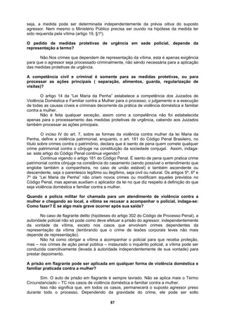 seja, a medida pode ser determinada independentemente da prévia oitiva do suposto
agressor. Nem mesmo o Ministério Público precisa ser ouvido na hipótese da medida ter
ido requerida pela vítima (artigo 19, §1º).
protetivas de urgência em sede policial, depende da
epresentação a termo?
criminalmente, não sendo necessária para a aplicação
as medidas protetivas de urgência.
as ações principais ( separação, alimentos, guarda, regularização de
isitas)?
s cíveis e criminais decorrente da prática de violência doméstica e familiar
idas protetivas de urgência, cabendo aos Juizados
mbém processar as ações principais.
da sociedade conjugal. Assim, indaga-
ei no que diz respeito à definição do que
eja violência doméstica e familiar contra a mulher.
nhar o policial, indaga-se:
omo fazer? E se algo mais grave ocorrer após sua saída?
mbrando que o crime de lesões corporais leves não mais
ente (levada à autoridade independentemente de sua vontade) para
restar depoimento.
cada em qualquer forma de violência doméstica e
miliar praticada contra a mulher?
o Termo
durante todo o processo. Dependendo da gravidade do crime, ele pode ser solto
s
O pedido de medidas
r
Não.Nos crimes que dependem de representação da vítima, esta é apenas exigência
para que o agressor seja processado
d
A competência civil e criminal é somente para as medidas protetivas, ou para
processar
v
O artigo 14 da “Lei Maria da Penha” estabelece a competência dos Juizados de
Violência Doméstica e Familiar contra a Mulher para o processo, o julgamento e a execução
de todas as causa
contra a mulher.
Não é feita qualquer exceção, assim como a competência não foi estabelecida
apenas para o processamento das med
ta
O inciso IV do art. 7, sobre as formas da violência contra mulher da lei Maria da
Penha, define a violência patrimonial, enquanto, o art. 181 do Código Penal Brasileiro, no
título sobre crimes contra o patrimônio, declara que é isento de pena quem comete qualquer
crime patrimonial contra o cônjuge na constituição
se: este artigo do Código Penal continua vigendo?
Continua vigendo o artigo 181 do Código Penal. É isento de pena quem pratica crime
patrimonial contra cônjuge na constância do casamento (sendo possível o entendimento que
englobe também a companheira, no caso de união estável) e também ascendente ou
descendente, seja o parentesco legítimo ou ilegítimo, seja civil ou natural. Os artigos 5º, 6º e
7º da “Lei Maria da Penha” não criam novos crimes ou modificam aqueles previstos no
Código Penal, mas apenas auxiliam o aplicador da l
s
Quando a polícia militar for chamada para um atendimento de violência contra a
mulher e chegando ao local, a vítima se recusar a acompa
C
No caso de flagrante delito (hipóteses do artigo 302 do Código de Processo Penal), a
autoridade policial não só pode como deve efetuar a prisão do agressor, independentemente
da vontade da vítima, exceto nos casos que envolvam crimes dependentes da
representação da vítima (le
depende de representação).
Não há como obrigar a vítima a acompanhar o policial para que receba proteção,
mas – nos crimes de ação penal pública – instaurado o inquérito policial, a vítima pode ser
conduzida coercitivam
p
A prisão em flagrante pode ser apli
fa
Sim. O auto de prisão em flagrante é sempre lavrado. Não se aplica mais
Circunstanciado – TC nos casos de violência doméstica e familiar contra a mulher.
Isso não significa que, em todos os casos, permanecerá o suposto agressor preso
87
 