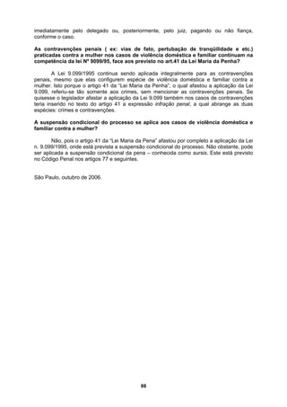 imediatamente pelo delegado ou, posteriormente, pelo juiz, pagando ou não fiança,
conforme o caso.
As contravenções penais ( ex: vias de fato, pertubação de tranqüilidade e etc.)
praticadas contra a mulher nos casos de violência doméstica e familiar continuam na
competência da lei Nº 9099/95, face aos previsto no art.41 da Lei Maria da Penha?
A Lei 9.099/1995 continua sendo aplicada integralmente para as contravenções
penais, mesmo que elas configurem espécie de violência doméstica e familiar contra a
mulher. Isto porque o artigo 41 da “Lei Maria da Penha”, o qual afastou a aplicação da Lei
9.099, referiu-se tão somente aos crimes, sem mencionar as contravenções penais. Se
quisesse o legislador afastar a aplicação da Lei 9.099 também nos casos de contravenções
teria inserido no texto do artigo 41 a expressão infração penal, a qual abrange as duas
espécies: crimes e contravenções.
A suspensão condicional do processo se aplica aos casos de violência doméstica e
familiar contra a mulher?
Não, pois o artigo 41 da “Lei Maria da Pena” afastou por completo a aplicação da Lei
n. 9.099/1995, onde está prevista a suspensão condicional do processo. Não obstante, pode
ser aplicada a suspensão condicional da pena – conhecida como sursis. Este está previsto
no Código Penal nos artigos 77 e seguintes.
São Paulo, outubro de 2006.
88
 