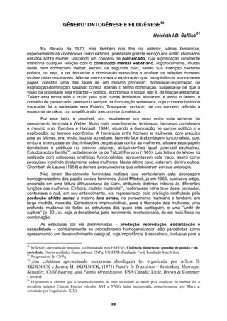 GÊNERO: ONTOGÊNESE E FILOGÊNESE50
Heleieth I.B. Saffioti
51
Na década de 1970, mas também nos fins da anterior, várias feministas,
especialmente as conhecidas como radicais, prestaram grande serviço aos então chamados
estudos sobre mulher, utilizando um conceito de patriarcado, cuja significação raramente
mantinha qualquer relação com o constructo mental weberiano. Rigorosamente, muitas
delas nem conheciam Weber, exceto de segunda mão, sendo sua intenção bastante
política, ou seja, a de denunciar a dominação masculina e analisar as relações homem-
mulher delas resultantes. Não se mencionava a exploração que, na opinião da autora deste
paper, constitui uma das faces de um mesmo processo: dominação-exploração ou
exploração-dominação. Quando consta apenas o termo dominação, suspeita-se de que a
visão da sociedade seja tripartite – política, econômica e social, isto é, de filiação weberiana.
Talvez esta tenha sido a razão pela qual outras feministas atacaram, e ainda o fazem, o
conceito de patriarcado, pensando sempre na formulação weberiana, cujo contexto histórico
inspirador foi a sociedade sem Estado. Tratava-se, portanto, de um conceito referido à
economia de oikos, ou, simplificando, à economia doméstica.
Por este lado, é possível, sim, estabelecer um nexo entre esta vertente do
pensamento feminista e Weber. Muito mais recentemente, feministas francesas cometeram
o mesmo erro (Combes e Haicault, 1984), situando a dominação no campo político e a
exploração, no terreno econômico. A hierarquia entre homens e mulheres, com prejuízo
para as últimas, era, então, trazida ao debate, fazendo face à abordagem funcionalista, que,
embora enxergasse as discriminações perpetradas contra as mulheres, situava seus papéis
domésticos e públicos no mesmo patamar, atribuindo-lhes igual potencial explicativo.
Estudos sobre família52
, notadamente os de Talcott Parsons (1965), cuja leitura de Weber foi
realizada com categorias analíticas funcionalistas, apresentavam este traço, assim como
pesquisas incidindo diretamente sobre mulheres. Neste último caso, estavam, dentre outros,
Chombart de Lauwe (1964) e demais pesquisadores que colaboraram em sua antologia.
Não foram tão-somente feministas radicais que contestaram esta abordagem
homogeneizadora dos papéis sociais femininos. Juliet Mitchell, já em 1966, publicava artigo,
ancorada em uma leitura althusseriana de Marx, atribuindo distintos relevos às diferentes
funções das mulheres. Embora, mutatis mutandis53
, reafirmasse velha tese deste pensador,
contestava o quê, em seu entendimento, era representado pelo privilégio desfrutado pela
produção stricto sensu e mesmo lato sensu, no pensamento marxiano e também, em
larga medida, marxista. Considerava imprescindível, para a liberação das mulheres, uma
profunda mudança de todas as estruturas das quais elas participam, e uma “unité de
rupture” (p. 30), ou seja, a descoberta, pelo movimento revolucionário, do elo mais fraco na
combinação.
As estruturas por ela discriminadas – produção, reprodução, socialização e
sexualidade – contrariamente ao procedimento homogeneizador, são percebidas como
apresentando um desenvolvimento desigual, cuja importância é ressaltada, inclusive para a
50
Reflexões derivadas da pesquisa, co-financiada pela FAPESP, Violência doméstica: questão de polícia e da
sociedade. Outras entidades financiadoras: CNPq, UNIFEM, Fundação Ford, Fundação MacArthur.
51
Pesquisadora do CNPq.
52
Uma coletânea apresentando numerosas abordagens foi organizada por Arlene S.
SKOLNICK e Jerome H. SKOLNICK, (1971) Family In Transition – Rethinking Marriage,
Sexuality, Child Rearing, and Family Organization. USA/Canadá: Little, Brown & Company
Limited.
53
O primeiro a afirmar que o desenvolvimento de uma sociedade se mede pela condição da mulher foi o
socialista utópico Charles Fourier (séculos XVI e XVII), idéia incorporada, posteriormente, por Marx e,
sobretudo por Engels (séc. XIX).
89
 