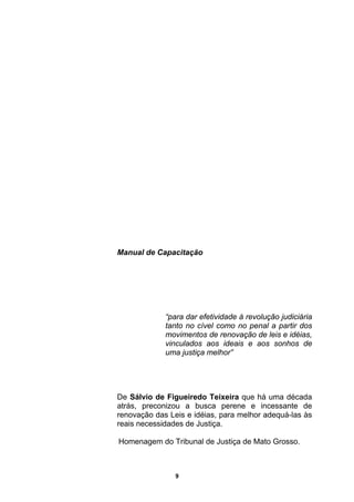 Manual de Capacitação
“para dar efetividade à revolução judiciária
tanto no cível como no penal a partir dos
movimentos de renovação de leis e idéias,
vinculados aos ideais e aos sonhos de
uma justiça melhor”
De Sálvio de Figueiredo Teixeira que há uma década
atrás, preconizou a busca perene e incessante de
renovação das Leis e idéias, para melhor adequá-las às
reais necessidades de Justiça.
Homenagem do Tribunal de Justiça de Mato Grosso.
9
 