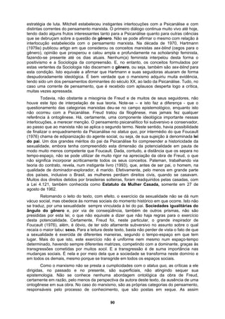 estratégia de luta. Mitchell estabeleceu instigantes interlocuções com a Psicanálise e com
distintas correntes do pensamento marxista. O primeiro diálogo continua muito vivo até hoje,
tendo dado alguns frutos interessantes tanto para a Psicanálise quanto para outras ciências
que se debruçam sobre a questão de gênero. Não se pode afirmar o mesmo com relação à
interlocução estabelecida com o pensamento marxista. Na década de 1970, Hartmann
(1979a) publicou artigo em que considerou os conceitos marxistas sex-blind (cegos para o
gênero), opinião que prosperou e calou ampla e profundamente na scholarship feminista,
fazendo-se presente até os dias atuais. Nenhum(a) feminista interpelou desta forma o
positivismo e a Sociologia da compreensão. E, no entanto, os conceitos formulados por
estas vertentes da Sociologia não discernem o gênero, ou seja, também são sex-blind para
esta condição. Isto equivale a afirmar que Hartmann e suas seguidoras atuaram de forma
despudoradamente ideológica. É bem verdade que o marxismo adquiriu muita evidência,
tendo sido um dos pensamentos dominantes do século XX, ao lado da Psicanálise. Tudo, no
caso uma corrente de pensamento, que é recebido com aplausos desperta logo a crítica,
muitas vezes apressada.
Todavia, não obstante a misoginia de Freud e de muitos de seus seguidores, não
houve este tipo de interpelação de sua teoria. Note-se – e isto faz a diferença - que o
questionamento das categorias marxistas deu-se no campo epistemológico, enquanto isto
não ocorreu com a Psicanálise. Freud tratou da filogênese, mas jamais fez qualquer
referência à ontogênese. Há, certamente, uma componente ideológica importante nessas
interlocuções, a merecer menção. O pensamento psicanalítico foi subversivo e conservador,
ao passo que ao marxista não se aplica o segundo termo. Neste sentido, havia possibilidade
de finalizar o enquadramento da Psicanálise no status quo, por intermédio do que Foucault
(1976) chama de edipianização do agente social, ou seja, de sua sujeição à denominada lei
do pai. Um dos grandes méritos do pai da Psicanálise foi compreender a historicidade da
sexualidade, embora tenha compreendido esta dimensão da potencialidade em pauta de
modo muito menos competente que Foucault. Dada, contudo, a distância que os separa no
tempo-espaço, não se pode utilizar de muito rigor na apreciação da obra de Freud, o que
não significa incorporar acriticamente todos os seus conceitos. Pateman, trabalhando via
teoria do contrato, revela, num instigante livro (1993), que, antes de ser pai, o homem, na
qualidade de dominador-explorador, é marido. Efetivamente, pelo menos em grande parte
dos países, inclusive o Brasil, as mulheres perdiam direitos civis, quando se casavam.
Muitos dos direitos detidos por brasileiras solteiras, foram readquiridos pelas casadas, com
a Lei 4.121, também conhecida como Estatuto da Mulher Casada, somente em 27 de
agosto de 1962.
Retomando o leito do texto, com efeito, o exercício da sexualidade não se dá num
vácuo social, mas obedece às normas sociais do momento histórico em que ocorre. Isto não
se traduz, por uma sexualidade sempre vinculada à lei do pai. Sociedades igualitárias do
ângulo do gênero e, por via de conseqüência, também de outros prismas, não são
presididas por esta lei, o que não equivale a dizer que não haja regras para o exercício
desta potencialidade. Certamente, Freud foi, neste particular, o grande inspirador de
Foucault (1976), além, é óbvio, de ter sido altamente subversivo no assunto sobre o qual
recaía o maior tabu: sexo. Para a leitura deste texto, basta não perder de vista o fato de que
a sexualidade é exercida de diferentes maneiras, segundo o tempo-espaço em que tem
lugar. Mais do que isto, este exercício não é uniforme nem mesmo num espaço-tempo
determinado, havendo sempre diferentes matrizes, competindo com a dominante, graças às
transgressões cometidas por muitos socii. E a transgressão é de suma importância nas
mudanças sociais. É nela e por meio dela que a sociedade se transforma neste domínio e
em todos os demais, mesmo porque se transgride em todos os espaços sociais.
Como o marxismo não se presta a cumplicidades com o status quo, as críticas a ele
dirigidas, no passado e no presente, são superficiais, não atingindo sequer sua
epistemologia. Não se conhece nenhuma abordagem ontológica da obra de Freud,
certamente em razão, pelo menos da perspectiva da autora deste texto, da ausência de uma
ontogênese em sua obra. No caso do marxismo, são as próprias categorias do pensamento,
responsáveis pelo processo de conhecimento, que são postas em xeque. As assim
90
 