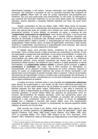denominadas suspeitas, e até mesmo recusas veementes, com relação às explicações
universais, não justificam a acusação de que os conceitos marxistas são incapazes de
perceber o gênero. Weber está na base de porção significativa dos pensadores pós-
modernos, sem que seus porta-vozes mais proeminentes, ou nem tanto, se interroguem a
que conduzirá tão extremado relativismo ou se seus tipos ideais podem ser corretamente
utilizados, quando aplicados a situações distintas daquelas com base nas quais foram
formulados.
Grande conhecedora da obra de Weber (1964, 1965), Maria Sylvia de Carvalho
Franco (1972) mostra como o ordenamento dos fenômenos sociais é feito com princípios a
priori, não apenas pelo autor em questão como também por outros idealistas filiados ao
pensamento kantiano. A autora detecta, no pensador em pauta, a presença de uma
“subjetividade instauradora de significados” como alicerce do objeto, o que lhe permite
afirmar, a respeito da tipologia da dominação, que o sentido empírico específico das
relações de dominação é produzido pela atividade empírica de uma subjetividade. Este
mesmo sentido define o objeto e constitui a autojustificação por meio da naturalização das
desigualdades. Weber analisa, assim, as bases da legitimidade, recorrendo a fatos sempre
redutíveis à subjetividade, inscrevendo-se a autojustificação como processo pelo qual se
erige em lei universal o conceito subjacente à dominação.
A tradição opera como princípio teórico, constitutivo de uma das formas de
dominação. Tanto o método quanto o objeto encontram seu sustentáculo no sentido. O rigor
da interpretação é assegurado pela identidade, no que tange à racionalidade, no objeto e no
método. Neste sentido, a ação racional com relação a fins permite a captação da
irracionalidade das ações dela discrepantes. Observam-se, ao lado de um relativismo
praticamente absoluto, outros pecados inaceitáveis até mesmo para aqueles em cujo
pensamento Weber penetrou. Na medida em que o método e o objeto apresentam a mesma
racionalidade, e a subjetividade instaura sentido, o primeiro ganha primazia: a razão é
co-extensiva à sociedade. Isto posto, não é difícil perceber as dificuldades, ou
impossibilidade, de se utilizarem conceitos weberianos em outros contextos. Segundo a
autora em pauta, as configurações históricas são únicas em termos conceituais e são
apreensíveis como formações de sentido fechadas sobre si mesmas. Trata-se de formações
não-passíveis de fragmentação. Embora a análise exija a decomposição dos fenômenos, é
sempre presidida pelo sentido, caracterizado por um princípio sintetizador no seio do qual se
situa a lógica substantiva do sistema.
A análise de Franco, incidindo sobre o mau emprego dos constructos weberianos
pelos teóricos da modernização, é, sem dúvida, de alto nível e totalmente pertinente. Em
outros termos, os tipos ideais weberianos não se prestam ao exame de outras realidades,
distintas daquelas que lhes deram origem. Efetivamente, o tipo ideal é construído de
maneira a atá-lo à especificidade do contexto social no qual teve sua gênese. Trata-se de
conceitos genéticos. O próprio Weber define seu esquema de pensamento como um
universo não-contraditório de relações pensadas. Como seu pensamento opera uma
acentuação unilateral de certos aspectos da realidade, os conceitos não correspondem
exatamente a esta, constituindo, neste sentido, uma utopia. O vínculo do constructo
mental com a realidade é resumido pelo próprio Weber como uma representação
pragmática, elaborada segundo a intuição e a compreensão, da natureza específica destas
relações, de acordo com um tipo ideal.
Esta incursão por Franco e por Weber, ainda que ligeira, deixa patente a não-
utilização do conceito weberiano de patriarcado por parte de feministas54
, sejam elas
radicais (Firestone, 1972; Reed, 1969; Koedt, Levine, Rapone, 1973; Millett, 1969, 1970,
1971) ou marxistas (Millett, 1971; Reed, 1969; Dawson et alii, 1971; Eisenstein, 1979;
Sargent, 1981). Certamente, todas as feministas que diagnosticaram a dominação patriarcal
54
Citam-se apenas algumas. Há feministas que entram em duas categorias. Às vezes, como é o caso de Sargent,
organizadora da coletânea citada, trata-se de várias autoras com posições metodológicas distintas e, inclusive,
opostas. A classificação usada é, portanto, precária. Todas, porém, utilizam o conceito de patriarcado.
Dispensa-se, aqui, a citação de Marx e Engels, cujo uso do referido conceito é notório.
91
 