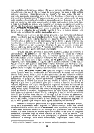 nas sociedades contemporâneas sabiam, não que os conceitos genéticos de Weber são
intransferíveis, mas que já não se tratava de comunidades nas quais o poder político
estivesse organizado independentemente do Estado55
. Por que, então, não usar a
expressão dominação masculina, como o tem feito Bourdieu, ou falocracia ou, ainda,
androcentrismo, falogocentrismo? Provavelmente, por numerosas razões, dentre as quais
cabe ressaltar: este conceito reformulado de patriarcado exprime, de uma só vez, o que é
expresso nos termos logo acima sugeridos, além de trazer estampada, de forma muito clara,
a força da instituição, ou seja, de uma máquina bem azeitada, que opera sem cessar e,
abrindo mão de muito rigor, quase automaticamente. Como bem mostra Zhang Yimou, no
filme LANTERNAS VERMELHAS, nem sequer a presença do patriarca é imprescindível
para mover a máquina do patriarcado, levando à forca a terceira esposa, pela
transgressão cometida contra a ordem patriarcal de gênero.
Tão-somente recorrendo ao bom senso, presume-se que nenhum(a) estudioso(a)
sério(a) consideraria igual o patriarcado reinante na Atenas clássica ou na Roma antiga ao
que vige nas sociedades urbano-industriais do Ocidente. Mesmo tomando apenas o
momento atual, o poder de fogo do patriarcado, vigente dentre os povos africanos e/ou
muçulmanos, é extremamente grande no que tange à subordinação das mulheres aos
homens. Observam-se, por conseguinte, diferenças de grau no domínio exercido por
homens sobre (ou contra) mulheres. A natureza do fenômeno, entretanto, é a mesma.
Apresenta a legitimidade que lhe atribui sua naturalização.
Por outro lado, como prevalece o pensamento dicotômico, procura-se demonstrar a
universalidade do patriarcado por meio da (in)existência de provas de eventuais
sociedades matriarcais. Neste erro, aliás, não incorrem apenas as pessoas comuns.
Feministas radicais também procederam desta forma. Não fora isto, seu sucesso teria sido
bem maior. De acordo com a lógica dualista, se há patriarcado, deve, em sentido
imperativo, haver matriarcado. A pergunta cabível, naquele momento e ainda hoje, é:
houve sociedades com igualdade social entre homens e mulheres? Esta interrogação teria,
muito seguramente, dado outro destino à valorização da importância do conceito de
patriarcado na descrição e na explicação da inferioridade social das mulheres.
O filme LANTERNAS VERMELHAS apresenta imagens e trama reveladoras do
acima expresso. Aliás, esta temática tem sido freqüentemente focalizada pela filmografia
chinesa (Yimou, Chen). Trata-se, aqui, da China continental. Além de o patriarcado fomentar
a guerra entre as mulheres, funciona como uma engrenagem quase automática, pois pode
ser acionada por qualquer um, inclusive por mulheres. Quando a quarta esposa, em estado
etílico, denuncia a terceira, que estava com seu amante, à segunda, é esta que faz o
flagrante e que toma as providências para que se cumpra a tradição: assassinato da
“traidora”. O patriarca nem sequer estava presente no palácio, no qual se desenrolaram os
fatos. Durante toda a película, não se vê o rosto deste homem, revelando este fato que
Zhang Yimou captou corretamente esta estrutura hierárquica, que confere aos homens o
direito de dominar as mulheres, independentemente da figura humana singular investida
deste poder. Quer se trate de Pedro, João ou Zé Ninguém, a máquina funciona até mesmo
acionada por mulheres. Aliás, imbuídas da ideologia que dá cobertura ao patriarcado,
mulheres desempenham, com maior ou menor freqüência e com mais ou menos rudeza, as
funções do patriarca, disciplinando filhos e outras crianças ou adolescentes, segundo a lei
do pai. Ainda que não sejam cúmplices deste regime, colaboram para alimentá-lo.
Também há categorias profissionais, cujo papel consiste em enquadrar (Bertaux,
1977) seus subordinados neste esquema de pensar/sentir/agir. Estes três termos
representam facetas de uma unidade: o ser humano. Isto é importante para não se reduzir
o patriarcado a um mero adjetivo de uma ideologia. Não que esta não tenha um substrato
material. Ela o tem e ele assume enorme importância quando não se opera por categorias
cartesianas, separando corpo de mente, natureza de cultura, razão de emoção. Sua
importância, neste texto, advém de outra preocupação, só possível numa perspectiva
materialista. A ideologia, desta forma, materializa-se, corporifica-se. Neste sentido, a
55
MEILLASSOUX, Claude (1975) mostra bem este fenômeno, analisando comunidades domésticas.
92
 