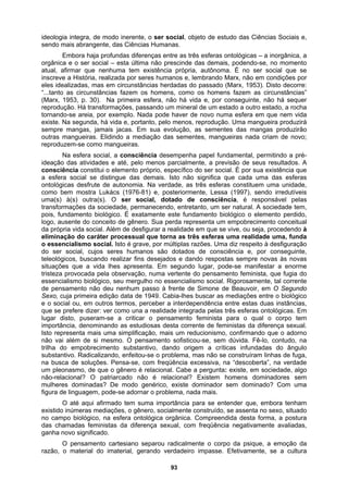 ideologia integra, de modo inerente, o ser social, objeto de estudo das Ciências Sociais e,
sendo mais abrangente, das Ciências Humanas.
Embora haja profundas diferenças entre as três esferas ontológicas – a inorgânica, a
orgânica e o ser social – esta última não prescinde das demais, podendo-se, no momento
atual, afirmar que nenhuma tem existência própria, autônoma. É no ser social que se
inscreve a História, realizada por seres humanos e, lembrando Marx, não em condições por
eles idealizadas, mas em circunstâncias herdadas do passado (Marx, 1953). Disto decorre:
“...tanto as circunstâncias fazem os homens, como os homens fazem as circunstâncias”
(Marx, 1953, p. 30). Na primeira esfera, não há vida e, por conseguinte, não há sequer
reprodução. Há transformações, passando um mineral de um estado a outro estado, a rocha
tornando-se areia, por exemplo. Nada pode haver de novo numa esfera em que nem vida
existe. Na segunda, há vida e, portanto, pelo menos, reprodução. Uma mangueira produzirá
sempre mangas, jamais jacas. Em sua evolução, as sementes das mangas produzirão
outras mangueiras. Elidindo a mediação das sementes, mangueiras nada criam de novo;
reproduzem-se como mangueiras.
Na esfera social, a consciência desempenha papel fundamental, permitindo a pré-
ideação das atividades e até, pelo menos parcialmente, a previsão de seus resultados. A
consciência constitui o elemento próprio, específico do ser social. É por sua existência que
a esfera social se distingue das demais. Isto não significa que cada uma das esferas
ontológicas desfrute de autonomia. Na verdade, as três esferas constituem uma unidade,
como bem mostra Lukács (1976-81) e, posteriormente, Lessa (1997), sendo irredutíveis
uma(s) à(s) outra(s). O ser social, dotado de consciência, é responsável pelas
transformações da sociedade, permanecendo, entretanto, um ser natural. A sociedade tem,
pois, fundamento biológico. É exatamente este fundamento biológico o elemento perdido,
logo, ausente do conceito de gênero. Sua perda representa um empobrecimento conceitual
da própria vida social. Além de desfigurar a realidade em que se vive, ou seja, procedendo à
eliminação do caráter processual que torna as três esferas uma realidade uma, funda
o essencialismo social. Isto é grave, por múltiplas razões. Uma diz respeito à desfiguração
do ser social, cujos seres humanos são dotados de consciência e, por conseguinte,
teleológicos, buscando realizar fins desejados e dando respostas sempre novas às novas
situações que a vida lhes apresenta. Em segundo lugar, pode-se manifestar a enorme
tristeza provocada pela observação, numa vertente do pensamento feminista, que fugia do
essencialismo biológico, seu mergulho no essencialismo social. Rigorosamente, tal corrente
de pensamento não deu nenhum passo à frente de Simone de Beauvoir, em O Segundo
Sexo, cuja primeira edição data de 1949. Cabia-lhes buscar as mediações entre o biológico
e o social ou, em outros termos, perceber a interdependência entre estas duas instâncias,
que se prefere dizer: ver como una a realidade integrada pelas três esferas ontológicas. Em
lugar disto, puseram-se a criticar o pensamento feminista para o qual o corpo tem
importância, denominando as estudiosas desta corrente de feministas da diferença sexual.
Isto representa mais uma simplificação, mais um reducionismo, confirmando que o adorno
não vai além de si mesmo. O pensamento sofisticou-se, sem dúvida. Fê-lo, contudo, na
trilha do empobrecimento substantivo, dando origem a críticas infundadas do ângulo
substantivo. Radicalizando, enfeitou-se o problema, mas não se construíram linhas de fuga,
na busca de soluções. Pensa-se, com freqüência excessiva, na “descoberta”, na verdade
um pleonasmo, de que o gênero é relacional. Cabe a pergunta: existe, em sociedade, algo
não-relacional? O patriarcado não é relacional? Existem homens dominadores sem
mulheres dominadas? De modo genérico, existe dominador sem dominado? Com uma
figura de linguagem, pode-se adornar o problema, nada mais.
O até aqui afirmado tem suma importância para se entender que, embora tenham
existido inúmeras mediações, o gênero, socialmente construído, se assenta no sexo, situado
no campo biológico, na esfera ontológica orgânica. Compreendida desta forma, a postura
das chamadas feministas da diferença sexual, com freqüência negativamente avaliadas,
ganha novo significado.
O pensamento cartesiano separou radicalmente o corpo da psique, a emoção da
razão, o material do imaterial, gerando verdadeiro impasse. Efetivamente, se a cultura
93
 