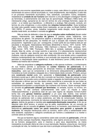 dispõe de uma enorme capacidade para modelar o corpo, este último é o próprio veículo da
transmissão do acervo cultural acumulado ou, mais simplesmente, das tradições. E este não
é um processo meramente acumulativo, mas, sobretudo, cumulativo. Como, entretanto,
restabelecer a unidade do ser humano sem recorrer a uma abordagem ontológica? Dentre
as feministas, é extremamente raro este tipo de aproximação. Whitbeck (1983) tenta, em
interessante artigo, apropriar-se do real em termos de uma ontologia feminista, capaz de
conter – e aí reside sua importância - o diferente e o análogo. Não procede, contudo, em
termos de uma ontogênese, a uma análise das relações homem-mulher. Duas tentativas
de tratar esta questão nestes moldes foram realizadas, ao que se sabe, no Brasil (Saffioti,
1991,1997b). É preciso, ainda, trabalhar longamente nesta direção, muito ligeiramente
aludida neste texto, ao analisar o conceito de gênero.
Não se trata de defender a tese de que os estudos sobre mulher(es) devam ceder
espaço, inteiramente, aos estudos de gênero. É preciso, ainda, realizá-los, com
perspectiva de gênero. Tal perspectiva adjetiva a abordagem de gênero. Há ainda muita
necessidade de tais pesquisas, na medida em que a atuação das mulheres sempre foi
pouquíssimo registrada e que, por conseguinte, a maior parte de sua história está por ser
estudada e divulgada. Historiadoras feministas (Bridenthal e Konnz, 1977; Carroll, 1976;
Figes, 1970; Fisher, 1979; Gimbutas, 1982; Hartmann e Banner, 1974; Janeway, 1971,
1980; Lerner, 1979, 1986; Thompson, 1964) têm, é verdade, realizado esforços nesta
direção. Mas há, ainda, um longo caminho a percorrer. E é absolutamente imprescindível
que esta trajetória seja descrita para que haja empoderamento, não de determinadas
mulheres, mas da categoria social por elas constituída. Há uma tensão entre a experiência
histórica contemporânea das mulheres e sua exclusão dos esquemas de pensamento que
permitem a interpretação desta experiência. A este fenômeno Lerner (1986) chama de “a
dialética da história das mulheres”.
Além de empoderar a categoria mulheres, e não apenas mulheres, o conhecimento
de sua história permite a apreensão do caráter histórico do patriarcado. E é
imprescindível o reforço permanente da dimensão histórica da dominação-exploração
masculina, para que se compreenda e se dimensione adequadamente o patriarcado.
Considera-se muito simplista a alegação de a- historicidade deste conceito. Primeiro, porque
este constructo mental pode, sim, apreender a historicidade do patriarcado como
fenômeno social que é, além do fato de o conceito ser heurístico. Segundo, porque na base
do julgamento do conceito como a-histórico reside a negação da historicidade do fato social.
Isto equivale a afirmar que por trás desta crítica esconde-se a presunção de que todas as
sociedades do passado remoto, do passado mais próximo e do momento atual
comportaram/comportam a subordinação das mulheres aos homens. Quem enxerga Weber
no conceito de patriarcado utilizado por feministas, na verdade, incorre, no mínimo, em
dois erros: 1) não conhece suficientemente este autor; 2) imputa a estas
intelectuais/militantes a ignorância total de que este regime de relações homem-mulher
tenha tido uma gênese histórica posterior a um outro dele distinto, mas também
hierárquico. Ainda que não se possa aceitar a hipótese de sociedades matriarcais nem
prévias às patriarcais nem a estas posteriores, por falta de comprovação histórica, há
evidências apreciáveis, mormente de natureza arqueológica, de que existiu outra ordem de
gênero, distinta da gerada e mantida pela exploração-dominação masculina. A fim de se
adentrar este difícil terreno, é preciso que se parta, explicitamente, de um conceito de
patriarcado e de um conceito de gênero. Apelar-se-á, no momento, para Hartmann (1979),
definindo-se patriarcado como um pacto masculino para garantir a opressão de
mulheres. As relações hierárquicas entre os homens, assim como a solidariedade entre
eles existente, capacitam a categoria constituída por homens a estabelecer e a manter o
controle sobre as mulheres.
Há que se fazerem alguns comentários sobre este conceito de patriarcado, a fim de
aclarar certas nuanças importantes. Seguramente, este regime ancora-se em uma maneira
de os homens assegurarem, para si mesmos e para seus dependentes, os meios
necessários à produção diária da vida e a sua reprodução. Bastaria, presume-se, mencionar
a produção da vida, na medida em que ela inclui a produção antroponômica (Bertaux, 1977).
94
 