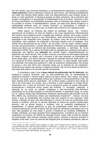 Há, sem dúvida, uma economia doméstica, ou domesticamente organizada, que sustenta a
ordem patriarcal. Entre os diferentes machos há, pelo menos, uma hierarquia estabelecida
com base nas distintas faixas etárias, cada uma desempenhando suas funções sociais e
tendo um certo significado. A hierarquia apoiada na idade, entretanto, não é suficiente para
impedir a emergência e a manutenção da solidariedade entre os homens. Tampouco o são,
de forma permanente, as contradições presentes entre os interesses das classes sociais e
os contidos no racismo. A interdependência gerada por estas duas últimas clivagens e a
solidariedade existente entre os homens autorizam os especialistas a antecipar a
determinação, em maior ou menor grau, do destino das mulheres como categoria social.
Neste regime, as mulheres são objetos da satisfação sexual dos homens,
reprodutoras de herdeiros, de força de trabalho e de novas reprodutoras. Diferentemente
dos homens como categoria social, a sujeição das mulheres, também como grupo, envolve
prestação de serviços sexuais a seus dominadores. Esta soma/mescla de dominação e
exploração é aqui entendida como opressão. Ou melhor, como não se trata de fenômeno
quantitativo, mas qualitativo, ser explorada e dominada significa uma só realidade. Uma
mulher não é discriminada por ser mulher + por ser pobre + por ser negra. Também parece
ser este, aproximadamente, o sentido atribuído por Hartmann ao ambíguo termo opressão,
embora ela afirme que as mulheres são dominadas, exploradas e oprimidas, de forma
sistemática (1979a). Se a palavra oprimidas pode ser agregada aos vocábulos dominadas e
exploradas, isto significa que opressão tem sentido próprio, independentemente do
significado dos outros termos. Ora, se Marx construiu uma teoria da dominação-exploração
de classe, ninguém se dispôs, até o momento e até onde alcançam as informações da
autora deste paper, uma teoria coerente e rigorosa da opressão feminina. Desta sorte, usa-
se e abusa-se do termo opressão sem que deste processo, ou desta relação, haja sequer
uma definição. Isto basta para questionar o rigor de suas(seus) utilizadoras(es). Eis porque
se recusa a usar este termo sem expressar aquilo que se entende por seu significado.
Voltando-se ao sistema que oprime a categoria mulheres, não há como deixar de retomar a
discussão dele próprio e do conceito que lhe corresponde.
O importante a reter é que a base material do patriarcado não foi destruída, não
obstante os avanços femininos, quer na área profissional, quer na representação no
parlamento brasileiro e demais postos eletivos da arena política. Nem sequer nos países
nórdicos, nos quais a representação política das mulheres é incomparavelmente maior, tal
base material sofreu fissuras importantes. Se na Roma antiga o patriarca tinha direito de
vida e de morte sobre sua mulher, hoje o femicídio é crime capitulado no Código Penal,
obviamente com o nome de homicídio, mas os assassinos gozam de ampla impunidade.
Acrescente-se o tradicional menor acesso das mulheres à educação adequada à
obtenção de um posto de trabalho prestigioso e bem remunerado. Este fenômeno
marginalizou-as de muitas posições no mercado de trabalho. A exploração chega ao ponto
de os salários médios das trabalhadoras brasileiras represemtarem tão-somente cerca de
60% (IBGE) dos rendimentos médios dos trabalhadores brasileiros56
, embora, nos dias
atuais, o grau de escolaridade das primeiras seja bem superior ao dos segundos. Cabe
chamar a atenção do leitor para esta diferença no número de anos de escolaridade entre
homens e mulheres. Usou-se, no período destinado ao exame da superior escolarização
feminina, não os termos homens e mulheres, mas os vocábulos trabalhadoras e
trabalhadoras. O referido diferencial no grau de escolaridade existe entre homens e
mulheres participando da PEA ocupada. Isto não pode ser estendido à população como um
todo. Nas gerações de mais idade, é grande a freqüência de mulheres analfabetas. À
medida, entretanto, que estas gerações forem desaparecendo, a tendência de as mulheres
suplantarem os homens, em matéria de educação formal, cresce. Não se trata de redução
de discriminação. Nas imensas camadas sociais pobres, meninas e meninos começam a
trabalhar muito cedo. Como as meninas são dirigidas para os trabalhos domésticos, seja em
56
Em outubro de 2001, quando foram coligidos os dados, pela Fundação Perseu Abramo, da pesquisa A
MULHER BRASILEIRA NOS ESPAÇOS PÚBLICO E PRIVADO, a situação era a seguinte: famílias recebendo
até 2 salários mínimos = 42% (então, R$360,00); mais de 2 a 5 = 34%; mais de 5 a 10 = 10,6%; mais de 10 a 20
= 6%; e acima de 20 SM (R$3.600,00) tão-somente 2%.
95
 