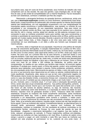 sua própria casa, seja em outra de forma assalariada, seus horários de trabalho são mais
compatíveis com os das escolas. No caso dos garotos, cujos empregos são, via de regra,
fora de casa, já não existe tal compatibilidade com a mesma freqüência. Faz-se necessário,
ao lidar com estatísticas, conhecer a realidade que lhes deu origem.
Retomando o abrangente fenômeno da opressão feminina, esclarece-se, ainda uma
vez, que a dominação-exploração constitui um único fenômeno, apresentando duas faces.
Desta sorte, a base econômica do patriarcado não consiste apenas na intensa discriminação
salarial das trabalhadoras, em sua segregação ocupacional e em sua marginalização de
importantes papéis econômicos e político-deliberativos, mas também no controle de sua
sexualidade e, por conseguinte, de sua capacidade reprodutiva. Seja para induzir as
mulheres a ter grande número de filhos, cujo caso exemplar foi do nazismo com a doutrina
dos três Ks, isto é, criança, cozinha, igreja (em alemão, as três palavras começam com a
consoante k) para as mulheres produzirem carne para canhão; seja para convencê-las a
controlar a quantidade de nascimentos e o espaço de tempo entre os filhos, política que tem
vigorado em muitas nações durante décadas. Durante o governo de Indira Gandhi e depois
dele por algum tempo mais, a Índia chegava a dar uma vaca para cada mulher que
consentisse em sua esterilização, e um rádio a pilha aos homens que tomassem esta
mesma atitude.
Na China, dada a magnitude de sua população, impunha-se uma política de redução
da taxa de crescimento demográfico. A solução implementada foi a política do filho único.
Em virtude da profunda inferioridade social da mulher, instituiu-se, há muito tempo, a política
do filho único na área urbana, cada casal tendo direito a um só filho, ainda que nasça uma
mulher. Na zona rural, se o primeiro filho for do sexo feminino, o casal tem direito a uma
segunda tentativa. Caso seja outra menina, não há nada a fazer. Esta conduta, distinta para
com os rurícolas, explica-se pelo fato de, neste meio, a mulher ser ainda mais desvalorizada
e considerada incapaz de trabalhar a terra sem a liderança de um homem. Como a China
conta com mais de um bilhão e 300 milhões de habitantes, tal política pode ser
compreendida, na medida em que, embora seu território seja imenso, há enormes regiões
desérticas. É verdade que, mesmo assim, a China não apenas produz arroz suficiente para
alimentar seus habitantes, como também o exporta. Outros problemas, entretanto, adviriam
de uma população ainda maior. Mencionando-se apenas um deles, o país não pode viver só
de arroz e sua economia deve desenvolver-se em todos os setores, preferencialmente, de
modo equilibrado. Atualmente, aliás, época em que se tem visto crescimento negativo do
PIB (produto interno bruto) de alguns países e aumentos pífios no PIB de grandes nações,
como é o caso dos Estados Unidos, a economia chinesa vem crescendo à alta taxa de 7 a
9 por cento ao ano. É verdade que seu crescimento chegou a ser muito maior: 11 por cento
ao ano. Contudo, para o momento atual, 7 a 9 por cento é alcançado tão-somente pela
China, sendo esta taxa anual considerada altíssima. Sua política demográfica, portanto, é
correta do ângulo racional. Ocorre que o ser humano não opera tão-somente com a razão.
Daí haver um alto número de abortos seletivos, ou seja, de meninas, não havendo,
obviamente, estatísticas sobre este fenômeno, e a exposição ao relento de bebês do sexo
feminino, nascidos vivos de gestações levadas a termo. Tampouco deste fato existem
estatísticas. Enquanto as mulheres não forem socialmente valorizadas, serão inevitáveis
comportamentos deste tipo. Tanto o aborto seletivo quanto a exposição de meninas
conduzirão a um desequilíbrio quantitativo entre homens e mulheres, a médio prazo,
gerando um número imprevisível de chineses que não encontrarão chinesas com quem se
casar. Aliás, já se enfrenta este problema, naquela nação, embora ele não haja atingido sua
forma aguda. Como as mulheres são maioria, mundialmente falando, as alternativas para os
chineses serão: permanecer celibatários ou casar-se com mulheres de outras
nacionalidades, orientais ou ocidentais. Um dos resultados de políticas controlistas ou de
planejamento familiar, sobretudo na Europa, foi uma queda tão grande da taxa de
fecundidade, chegando o crescimento demográfico a ser negativo, que tais nações, no
limite, estavam ameaçadas de extinção. A França implementou políticas pró-natalistas,
incentivando as mulheres em fase reprodutiva a ter mais filhos. A política do salário único
obriga o governo a pagar um certo montante a cada filho que nasce às mulheres que
optaram por esta proposta de permanecer no lar, cuidando de uma prole maior. .A
96
 