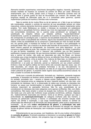 Alemanha também experimentou crescimento demográfico negativo, havendo, igualmente,
tomado medidas de incentivo ao aumento do número de filhos por casal. Afirmou-se,
anteriormente, que, no limite, países como a França e a Alemanha correram risco de
extinção face à grande queda da taxa de fecundidade que viveram. Na verdade, esta
longínqua espada de Dâmocles pode ser e é contrariada pelos governos, quando
implementam políticas de incentivo a famílias mais numerosas.
Seja no sentido de ter muitos filhos ou de ter apenas um, o fato é que as mulheres
são manipuladas, estando o controle do exercício de sua sexualidade sempre em mãos
masculinas, embora elementos femininos possam intermediar e mesmo implementar certos
projetos. Tem razão Meillassoux ao revelar o interesse da sociedade em estabelecer
controle sobre a sexualidade feminina, datando seu início da organização do poder político,
nas comunidades domésticas, isto é, quando estas perceberam as vantagens da
substituição de relações bélicas por relações políticas, “quase-diplomáticas”.
Evidentemente, quando se estabelece um padrão de exercício da sexualidade feminina, a
ele corresponde um paradigma para o exercício da sexualidade masculina. No que tange a
este controle sobre a sexualidade das mulheres, alguns dos resultados possíveis podem ser
citados. Antes da possibilidade de se comprovar a paternidade por meio do teste de DNA,
era, em grande parte, a incerteza do homem no que diz respeito a sua participação na
produção deste “filho” que o induzia a se decidir pela reclusão de sua esposa, única forma, e
assim mesmo passível de transgressão, de conquistar uma certa segurança no que
concerne à paternidade da prole. Isto coexistiu com a preocupação de manter o patrimônio
no seio da família, impedindo, com a “clausura” das mulheres, que um filho bastardo
partilhasse a riqueza acumulada. Há que mencionar também a questão da honra. O homem,
amo e senhor da mulher, não pode ser desonrado por esta. No Brasil, um famoso
criminalista usou a tese da legítima defesa da honra, ao defender Doca Street, assassino de
sua mulher, Ângela Diniz, crime já aludido. Ora, trata-se de falsa tese, na medida em que
ninguém pode manchar a honra de outrem. A honra é pessoalmente construída,
intransferível, e só pode ser destruída, parcial ou totalmente, por seu próprio portador.
Embora a tese da legítima defesa da honra tenha sido evocada algumas vezes, caiu em
total descrédito, em virtude dos protestos feministas e de seu não-cabimento no
ordenamento jurídico brasileiro. Não obstante, se trata de um argumento compatível com a
ordem patriarcal de gênero. A propósito deste regime sócio-político-econômico-cultural, há
mais a avaliar no conceito de Hartmann.
Ainda que o conceito de patriarcado, formulado por Hartmann, apresente inegáveis
qualidades, é necessário se fazerem certos acréscimos. O patriarcado, em presença de –
na verdade, enovelado com – racismo e classes sociais {Saffioti, 1996), apresenta não
apenas uma hierarquia entre as categorias de sexo; trazendo também, em seu bojo, uma
contradição de interesses. Isto é, a preservação do status quo consulta os interesses dos
homens, ao passo que transformações no sentido da igualdade social entre homens e
mulheres respondem às aspirações femininas. Não há, pois, possibilidade de se
considerarem os interesses das duas categorias como apenas conflitantes. São, com efeito,
contraditórios. Não basta ampliar o campo de atuação das mulheres. Em outras palavras,
não basta que uma parte das mulheres ocupe posições econômicas, políticas, religiosas
etc., tradicionalmente reservadas aos homens. Como já se afirmou, qualquer que seja a
profundidade da exploração-dominação da categoria mulheres pela dos homens, a
natureza do patriarcado continua a mesma. A contradição não encontra solução neste
regime. Ela admite a superação, o que exige transformações radicais no sentido da
preservação das diferenças e da eliminação das desigualdades, pelas quais é responsável a
sociedade. Já em uma ordem não-patriarcal de gênero, a contradição não está
presente. Conflitos podem existir e para este tipo de fenômeno há solução nas relações
sociais de gênero isentas de hierarquias, sem mudanças cruciais nas relações sociais mais
amplas.
Diferentemente do que se pensa, com freqüência, não foi uma mulher a formuladora
do conceito de gênero. O primeiro estudioso a mencionar e a conceituar gênero foi Robert
Stoller (1968). O conceito, todavia, não prosperou logo em seguida. Só a partir de 1975,
97
 