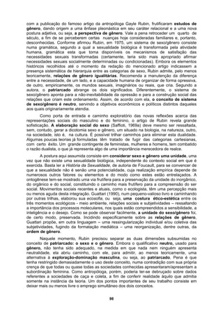 com a publicação do famoso artigo da antropóloga Gayle Rubin, frutificaram estudos de
gênero, dando origem a uma ênfase pleonástica em seu caráter relacional e a uma nova
postura adjetiva, ou seja, a perspectiva de gênero. Vale a pena retroceder um quarto de
século, a fim de se perceberem certas nuanças hoje consideradas familiares e, portanto,
desconhecidas. Conforme afirmou Rubin, em 1975, um sistema de sexo/gênero consiste
numa gramática, segundo a qual a sexualidade biológica é transformada pela atividade
humana, gramática esta que torna disponíveis os mecanismos de satisfação das
necessidades sexuais transformadas (certamente, teria sido mais apropriado afirmar
necessidades sexuais socialmente determinadas ou condicionadas). Embora os elementos
históricos recolhidos até o momento da redação do mencionado artigo indicassem a
presença sistemática de hierarquia entre as categorias de sexo, Rubin admite, pelo menos
teoricamente, relações de gênero igualitárias. Recomenda a manutenção da diferença
entre a necessidade, de um lado, e a capacidade humana de organizar de forma opressiva,
de outro, empiricamente, os mundos sexuais, imaginários ou reais, que cria. Segundo a
autora, o patriarcado abrange os dois significados. Diferentemente, o sistema de
sexo/gênero aponta para a não-inevitabilidade da opressão e para a construção social das
relações que criam este ordenamento. Assim, de acordo com ela, o conceito de sistema
de sexo/gênero é neutro, servindo a objetivos econômicos e políticos distintos daqueles
aos quais originariamente atendia.
Como porta de entrada e caminho exploratório das novas reflexões acerca das
representações sociais do masculino e do feminino, o artigo de Rubin revela grande
sofisticação. A elaboração social do sexo (Saffioti, 1969a) deve mesmo ser ressaltada,
sem, contudo, gerar a dicotomia sexo e gênero, um situado na biologia, na natureza, outro,
na sociedade, isto é, na cultura. É possível trilhar caminhos para eliminar esta dualidade.
Algumas poucas teorias já formuladas têm tratado de fugir das categorias cartesianas,
com certo êxito. Um grande contingente de feministas, mulheres e homens, tem combatido
o razão dualista, o que já representa algo de uma importância merecedora de realce.
A postura aqui assumida consiste em considerar sexo e gênero uma unidade, uma
vez que não existe uma sexualidade biológica, independente do contexto social em que é
exercida. Basta ler a História da Sexualidade, de autoria de Foucault, para se convencer de
que a sexualidade não é senão uma potencialidade, cuja realização empírica depende de
numerosos outros fatores ou elementos e do modo como estes estão entrelaçados. A
ontogênese tem-se mostrado uma via frutífera para a preservação da unidade do inorgânico,
do orgânico e do social, constituindo o caminho mais frutífero para a compreensão do ser
social. Movimentos sociais recentes e atuais, como o ecologista, têm uma percepção mais
ou menos aguda desta integração. Guattari (1990), num pequeno-valioso livro e caminhando
por outras trilhas, elaborou sua ecosofia, ou seja, uma costura ético-estética entre os
três momentos ecológicos - meio ambiente, relações sociais e subjetividades – ressaltando
a importância dos processos moleculares, nos quais estão compreendidos a sensibilidade, a
inteligência e o desejo. Como se pode observar facilmente, a unidade do sexo/gênero foi,
de certo modo, preservada. Incidindo especificamente sobre as relações de gênero,
Guattari propõe, em outra linguagem – uma ressingularização individual e/ou coletiva das
subjetividades, fugindo da formatação mediática – uma reorganização, dentre outras, da
ordem de gênero.
Naquele momento, Rubin precisou separar as duas dimensões subsumidas no
conceito de patriarcado: o sexo e o gênero. Embora o qualificativo neutro, usado para
gênero, não tenha sido adequado, na medida em que nada nem ninguém apresenta
neutralidade, ela abriu caminho, com ele, para admitir, ao menos teoricamente, uma
alternativa à exploração-dominação masculina, ou seja, ao patriarcado. Pena é que
tenha restringido demasiadamente o uso deste conceito, numa contradição com sua própria
crença de que todas ou quase todas as sociedades conhecidas apresentaram/apresentam a
subordinação feminina. Como antropóloga, porém, poderia ter-se debruçado sobre dados
referentes a sociedades de caça e coleta, a fim de conferir realidade àquilo que admitia
somente na instância da teoria. Um dos pontos importantes de seu trabalho consiste em
deixar mais ou menos livre o emprego simultâneo dos dois conceitos.
98
 