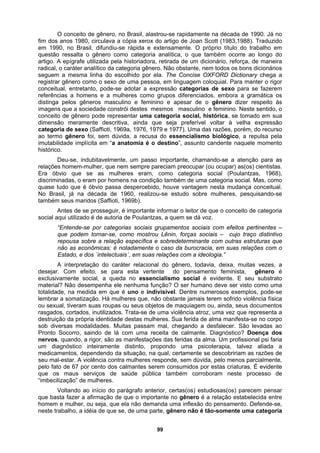 O conceito de gênero, no Brasil, alastrou-se rapidamente na década de 1990. Já no
fim dos anos 1980, circulava a cópia xerox do artigo de Joan Scott (1983,1988). Traduzido
em 1990, no Brasil, difundiu-se rápida e extensamente. O próprio título do trabalho em
questão ressalta o gênero como categoria analítica, o que também ocorre ao longo do
artigo. A epígrafe utilizada pela historiadora, retirada de um dicionário, reforça, de maneira
radical, o caráter analítico da categoria gênero. Não obstante, nem todos os bons dicionários
seguem a mesma linha do escolhido por ela. The Concise OXFORD Dictionary chega a
registrar gênero como o sexo de uma pessoa, em linguagem coloquial. Para manter o rigor
conceitual, entretanto, pode-se adotar a expressão categorias de sexo para se fazerem
referências a homens e a mulheres como grupos diferenciados, embora a gramática os
distinga pelos gêneros masculino e feminino e apesar de o gênero dizer respeito às
imagens que a sociedade constrói destes mesmos masculino e feminino. Neste sentido, o
conceito de gênero pode representar uma categoria social, histórica, se tomado em sua
dimensão meramente descritiva, ainda que seja preferível voltar à velha expressão
categoria de sexo (Saffioti, 1969a, 1976, 1979 e 1977). Uma das razões, porém, do recurso
ao termo gênero foi, sem dúvida, a recusa do essencialismo biológico, a repulsa pela
imutabilidade implícita em “a anatomia é o destino”, assunto candente naquele momento
histórico.
Deu-se, indubitavelmente, um passo importante, chamando-se a atenção para as
relações homem-mulher, que nem sempre pareciam preocupar (ou ocupar) as(os) cientistas.
Era óbvio que se as mulheres eram, como categoria social (Poulantzas, 1968),
discriminadas, o eram por homens na condição também de uma categoria social. Mas, como
quase tudo que é óbvio passa despercebido, houve vantagem nesta mudança conceitual.
No Brasil, já na década de 1960, realizou-se estudo sobre mulheres, pesquisando-se
também seus maridos (Saffioti, 1969b).
Antes de se prosseguir, é importante informar o leitor de que o conceito de categoria
social aqui utilizado é de autoria de Poulantzas, a quem se dá voz.
“Entende-se por categorias sociais grupamentos sociais com efeitos pertinentes –
que podem tornar-se, como mostrou Lênin, forças sociais – cujo traço distintivo
repousa sobre a relação específica e sobredeterminante com outras estruturas que
não as econômicas: é notadamente o caso da burocracia, em suas relações com o
Estado, e dos `intelectuais´, em suas relações com a ideologia.”
A interpretação do caráter relacional do gênero, todavia, deixa, muitas vezes, a
desejar. Com efeito, se para esta vertente do pensamento feminista, gênero é
exclusivamente social, a queda no essencialismo social é evidente. E seu substrato
material? Não desempenha ele nenhuma função? O ser humano deve ser visto como uma
totalidade, na medida em que é uno e indivisível. Dentre numerosos exemplos, pode-se
lembrar a somatização. Há mulheres que, não obstante jamais terem sofrido violência física
ou sexual, tiveram suas roupas ou seus objetos de maquiagem ou, ainda, seus documentos
rasgados, cortados, inutilizados. Trata-se de uma violência atroz, uma vez que representa a
destruição da própria identidade destas mulheres. Sua ferida de alma manifesta-se no corpo
sob diversas modalidades. Muitas passam mal, chegando a desfalecer. São levadas ao
Pronto Socorro, saindo de lá com uma receita de calmante. Diagnóstico? Doença dos
nervos, quando, a rigor, são as manifestações das feridas da alma. Um profissional psi faria
um diagnóstico inteiramente distinto, propondo uma psicoterapia, talvez aliada a
medicamentos, dependendo da situação, na qual, certamente se descobririam as razões de
seu mal-estar. A violência contra mulheres responde, sem dúvida, pelo menos parcialmente,
pelo fato de 67 por cento dos calmantes serem consumidos por estas criaturas. É evidente
que os maus serviços de saúde pública também corroboram neste processo de
“imbecilização” de mulheres.
Voltando ao início do parágrafo anterior, certas(os) estudiosas(os) parecem pensar
que basta fazer a afirmação de que o importante no gênero é a relação estabelecida entre
homem e mulher, ou seja, que ela não demanda uma inflexão do pensamento. Defende-se,
neste trabalho, a idéia de que se, de uma parte, gênero não é tão-somente uma categoria
99
 