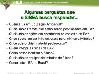 Algumas perguntas que o SIBEA busca responder... Quem atua em Educação Ambiental? Quais são os temas que estão sendo pesquisados em EA? Quais são as ações em andamento no contexto de EA? Onde posso buscar infra-estrutura para minhas atividades? Onde posso obter material pedagógico? Quem integra as redes de EA?  Como posso localizar o fulano? Quais são as equipes de trabalho de fulano?  Como está a EA no Brasil? 