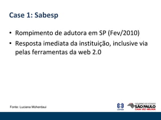 Rompimento de adutora em SP (Fev/2010) Resposta imediata da instituição, inclusive via pelas ferramentas da web 2.0 Case 1: Sabesp Fonte: Luciana Moherdaui 