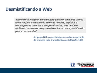 Desmistificando a Web “ Não é difícil imaginar, em um futuro próximo, uma rede unindo todas nações, trazendo não somente notícias, negócios e mensagens de parentes e amigos distantes, mas também facilitando uma maior compreensão entre os povos,contribuindo para a paz mundial ” Artigo do NYT, comentando a entrada em operação do primeiro cabo transatlântico de telégrafo, 1866 