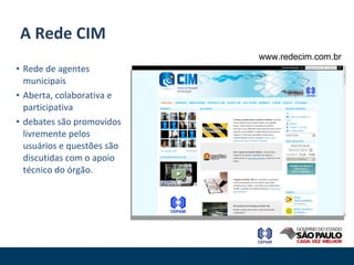 Rede de agentes municipais Aberta, colaborativa e participativa debates são promovidos livremente pelos usuários e questões são discutidas com o apoio técnico do órgão. A Rede CIM www.redecim.com.br 