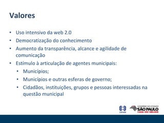 Uso intensivo da web 2.0  Democratização do conhecimento Aumento da transparência, alcance e agilidade de comunicação Estímulo à articulação de agentes municipais: Municípios; Municípios e outras esferas de governo; Cidadãos, instituições, grupos e pessoas interessadas na questão municipal Valores 