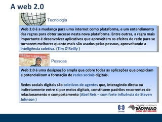 A web 2.0 Web 2.0 é a mudança para uma internet como plataforma, e um entendimento das regras para obter sucesso nesta nova plataforma. Entre outras, a regra mais importante é desenvolver aplicativos que aproveitem os efeitos de rede para se tornarem melhores quanto mais são usados pelas pessoas, aproveitando a  inteligência coletiva. (Tim O’Reilly ) Web 2.0 é uma designação ampla que cobre todas as aplicações que propiciam e potencializam a formação de  redes sociais  digitais. Redes sociais digitais são  coletivos de agentes  que, interagindo direta ou indiretamente entre si por meios digitais, constituem padrões recorrentes de relacionamento e comportamento  (Abel Reis – com forte influência de Steven Johnson ) Pessoas Tecnologia 