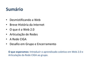 Sumário Desmistificando a Web Breve História da Internet O que é a Web 2.0 Articulação de Redes A Rede CIGA Desafio em Grupo e Encerramento O que esperamos:  Introduzir o aprendizado coletivo em Web 2.0 e Articulação da Rede CIGA ao grupo. 