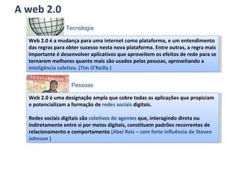 A web 2.0 Web 2.0 é a mudança para uma internet como plataforma, e um entendimento das regras para obter sucesso nesta nova plataforma. Entre outras, a regra mais importante é desenvolver aplicativos que aproveitem os efeitos de rede para se tornarem melhores quanto mais são usados pelas pessoas, aproveitando a  inteligência coletiva. (Tim O’Reilly ) Web 2.0 é uma designação ampla que cobre todas as aplicações que propiciam e potencializam a formação de  redes sociais  digitais. Redes sociais digitais são  coletivos de agentes  que, interagindo direta ou indiretamente entre si por meios digitais, constituem padrões recorrentes de relacionamento e comportamento  (Abel Reis – com forte influência de Steven Johnson ) Pessoas Tecnologia 