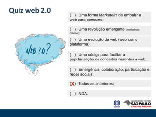 Quiz web 2.0   ( ) Uma forma Marketeira de embalar a
               web para consumo;

               ( ) Uma revolução emergente (inteligência
               coletiva);

               ( ) Uma evolução da web (web como
               plataforma);

               ( ) Uma código para facilitar a
               popularização de conceitos inerentes à web;

               ( ) Emergência, colaboração, participação e
               redes sociais;

               (X) Todas as anteriores;

               ( ) NDA.
 
