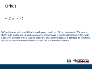 Orkut

    • O que é?


O Orkut é uma rede social filiada ao Google, criada em 24 de Janeiro de 2004 com o
objetivo de ajudar seus membros a conhecer pessoas e manter relacionamentos. Nele
é possível publicar fotos e vídeos pessoais, criar comunidades em formato de fórum de
discussão, enviar e ler novidades "scraps" de sua rede de contatos.
 