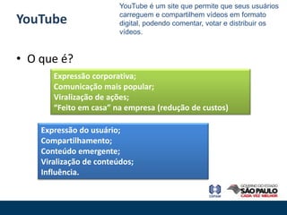 YouTube é um site que permite que seus usuários
                         carreguem e compartilhem vídeos em formato
YouTube                  digital, podendo comentar, votar e distribuir os
                         vídeos.


• O que é?
       Expressão corporativa;
       Comunicação mais popular;
       Viralização de ações;
       “Feito em casa” na empresa (redução de custos)

    Expressão do usuário;
    Compartilhamento;
    Conteúdo emergente;
    Viralização de conteúdos;
    Influência.
 