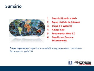 Sumário

                                   1.   Desmistificando a Web
                                   2.   Breve História da Internet
                                   3.   O que é a Web 2.0
                                   4.   A Rede CIM
                                   5.   Ferramentas Web 2.0
                                   6.   Desafio em Grupo e
                                        Encerramento

 O que esperamos: capacitar e sensibilizar o grupo sobre conceitos e
 ferramentas Web 2.0
 