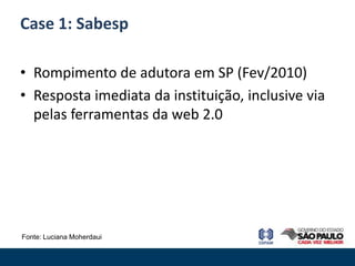 Case 1: Sabesp

• Rompimento de adutora em SP (Fev/2010)
• Resposta imediata da instituição, inclusive via
  pelas ferramentas da web 2.0




Fonte: Luciana Moherdaui
 