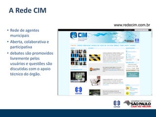 A Rede CIM
                            www.redecim.com.br
• Rede de agentes
  municipais
• Aberta, colaborativa e
  participativa
• debates são promovidos
  livremente pelos
  usuários e questões são
  discutidas com o apoio
  técnico do órgão.
 