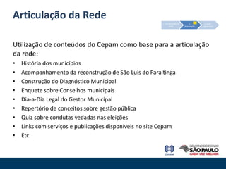 Articulação da Rede
                                                         1. Estruturação da        2.         3. Auto-
                                                                 rede         Articulação   organização




Utilização de conteúdos do Cepam como base para a articulação
da rede:
•   História dos municípios
•   Acompanhamento da reconstrução de São Luis do Paraitinga
•   Construção do Diagnóstico Municipal
•   Enquete sobre Conselhos municipais
•   Dia-a-Dia Legal do Gestor Municipal
•   Repertório de conceitos sobre gestão pública
•   Quiz sobre condutas vedadas nas eleições
•   Links com serviços e publicações disponíveis no site Cepam
•   Etc.
 