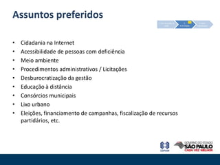 Assuntos preferidos
                                                          1. Estruturação da        2.         3. Auto-
                                                                  rede         Articulação   organização




•   Cidadania na Internet
•   Acessibilidade de pessoas com deficiência
•   Meio ambiente
•   Procedimentos administrativos / Licitações
•   Desburocratização da gestão
•   Educação à distância
•   Consórcios municipais
•   Lixo urbano
•   Eleições, financiamento de campanhas, fiscalização de recursos
    partidários, etc.
 