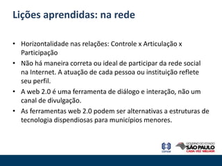 Lições aprendidas: na rede

• Horizontalidade nas relações: Controle x Articulação x
  Participação
• Não há maneira correta ou ideal de participar da rede social
  na Internet. A atuação de cada pessoa ou instituição reflete
  seu perfil.
• A web 2.0 é uma ferramenta de diálogo e interação, não um
  canal de divulgação.
• As ferramentas web 2.0 podem ser alternativas a estruturas de
  tecnologia dispendiosas para municípios menores.
 