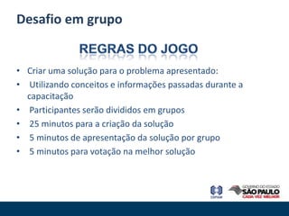Desafio em grupo


• Criar uma solução para o problema apresentado:
• Utilizando conceitos e informações passadas durante a
  capacitação
• Participantes serão divididos em grupos
• 25 minutos para a criação da solução
• 5 minutos de apresentação da solução por grupo
• 5 minutos para votação na melhor solução
 