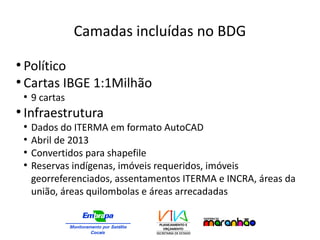 Camadas incluídas no BDG
●
Político
●
Cartas IBGE 1:1Milhão
●
9 cartas
●
Infraestrutura
●
Dados do ITERMA em formato AutoCAD
●
Abril de 2013
●
Convertidos para shapefile
●
Reservas indígenas, imóveis requeridos, imóveis
georreferenciados, assentamentos ITERMA e INCRA, áreas da
união, áreas quilombolas e áreas arrecadadas
 