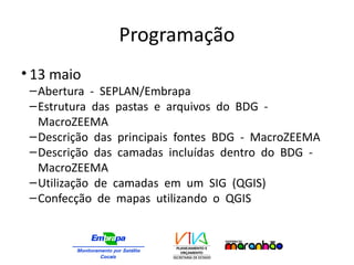 Programação
• 13 maio
–Abertura - SEPLAN/Embrapa
–Estrutura das pastas e arquivos do BDG -
MacroZEEMA
–Descrição das principais fontes BDG - MacroZEEMA
–Descrição das camadas incluídas dentro do BDG -
MacroZEEMA
–Utilização de camadas em um SIG (QGIS)
–Confecção de mapas utilizando o QGIS
 