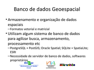 Banco de dados Geoespacial
• Armazenamento e organização de dados
espaciais
–Formatos vetorial e matricial
• Utilizam algum sistema de banco de dados
para agilizar busca, armazenamento,
processamento etc
–PostgreSQL + PostGIS; Oracle Spatial; SQLite + SpatiaLite;
ESRI
–Necessidade de servidor de banco de dados, softwares
proprietários
 