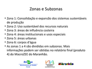 Zonas e Subzonas
●
Zona 1: Consolidação e expansão dos sistemas sustentáveis
de produção
●
Zona 2: Uso sustentável dos recursos naturais
●
Zona 3: áreas de influência costeira
●
Zona 4: áreas institucionais e usos especiais
●
Zona 5: áreas urbanas
●
Zona 6: corpos d'água
●
As zonas 1 a 4 são divididas em subzonas. Mais
informações podem ser obtidas no relatório final (produto
4) do MacroZEE do Maranhão.
 