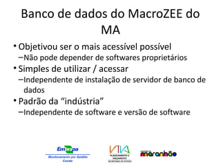 Banco de dados do MacroZEE do
MA
• Objetivou ser o mais acessível possível
–Não pode depender de softwares proprietários
• Simples de utilizar / acessar
–Independente de instalação de servidor de banco de
dados
• Padrão da “indústria”
–Independente de software e versão de software
 