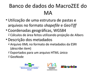 Banco de dados do MacroZEE do
MA
• Utilização de uma estrutura de pastas e
arquivos no formato shapefile e GeoTiff
• Coordenadas geográficas, WGS84
 Cálculos de área feitos utilizando projeção de Albers
• Descrição dos metadados
 Arquivo XML no formato de metadados da ESRI
(describe item)
 Exportados para um arquivo HTML único
 GeoNode
 