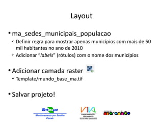 Layout
●
ma_sedes_municipais_populacao
✔
Definir regra para mostrar apenas municípios com mais de 50
mil habitantes no ano de 2010
✔
Adicionar “labels” (rótulos) com o nome dos municípios
●
Adicionar camada raster
●
Template/mundo_base_ma.tif
●
Salvar projeto!
 