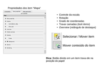 Propriedades dos item “Mapa”
● Controle da escala
● Rotação
● Grade de coordenadas
● Travar camadas (lock items)
● Overview (retângulo de destaque)
Selecionar / Mover item
Mover conteúdo do item
Dica: Botão direito em um item trava ele na
posição do papel
 